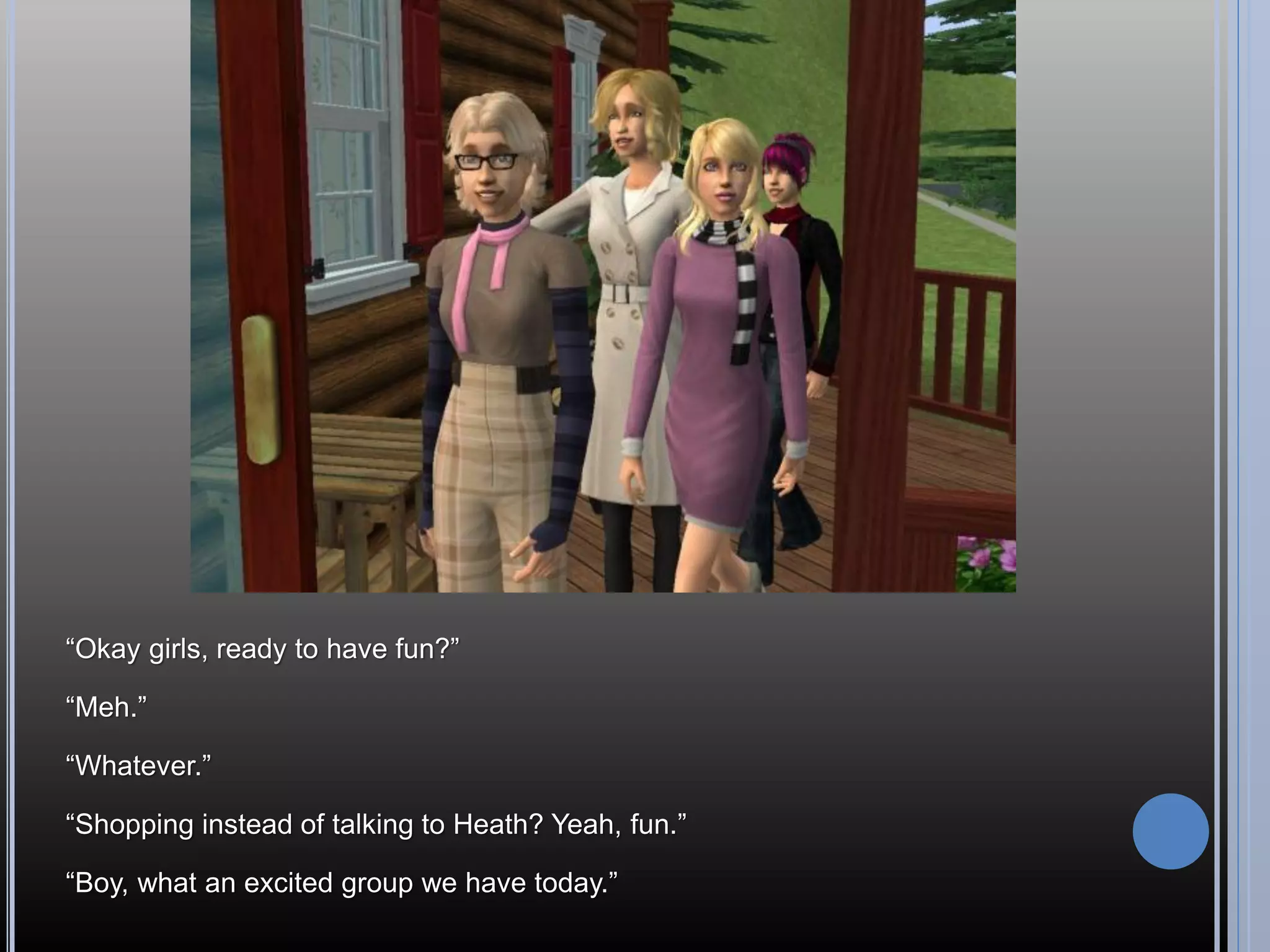 “Okay girls, ready to have fun?”

“Meh.”

“Whatever.”

“Shopping instead of talking to Heath? Yeah, fun.”

“Boy, what an excited group we have today.”
 