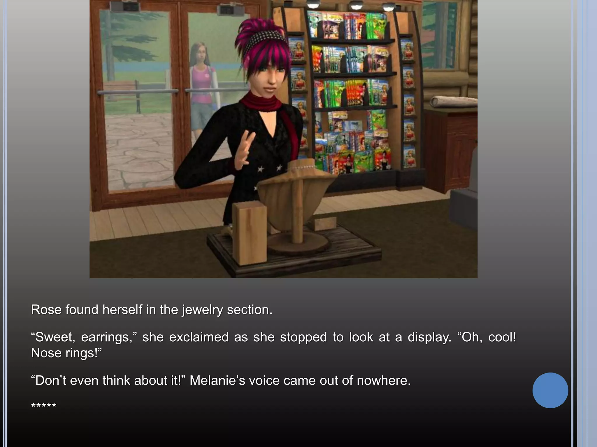 Rose found herself in the jewelry section.

“Sweet, earrings,” she exclaimed as she stopped to look at a display. “Oh, cool!
Nose rings!”

“Don’t even think about it!” Melanie’s voice came out of nowhere.

*****
 