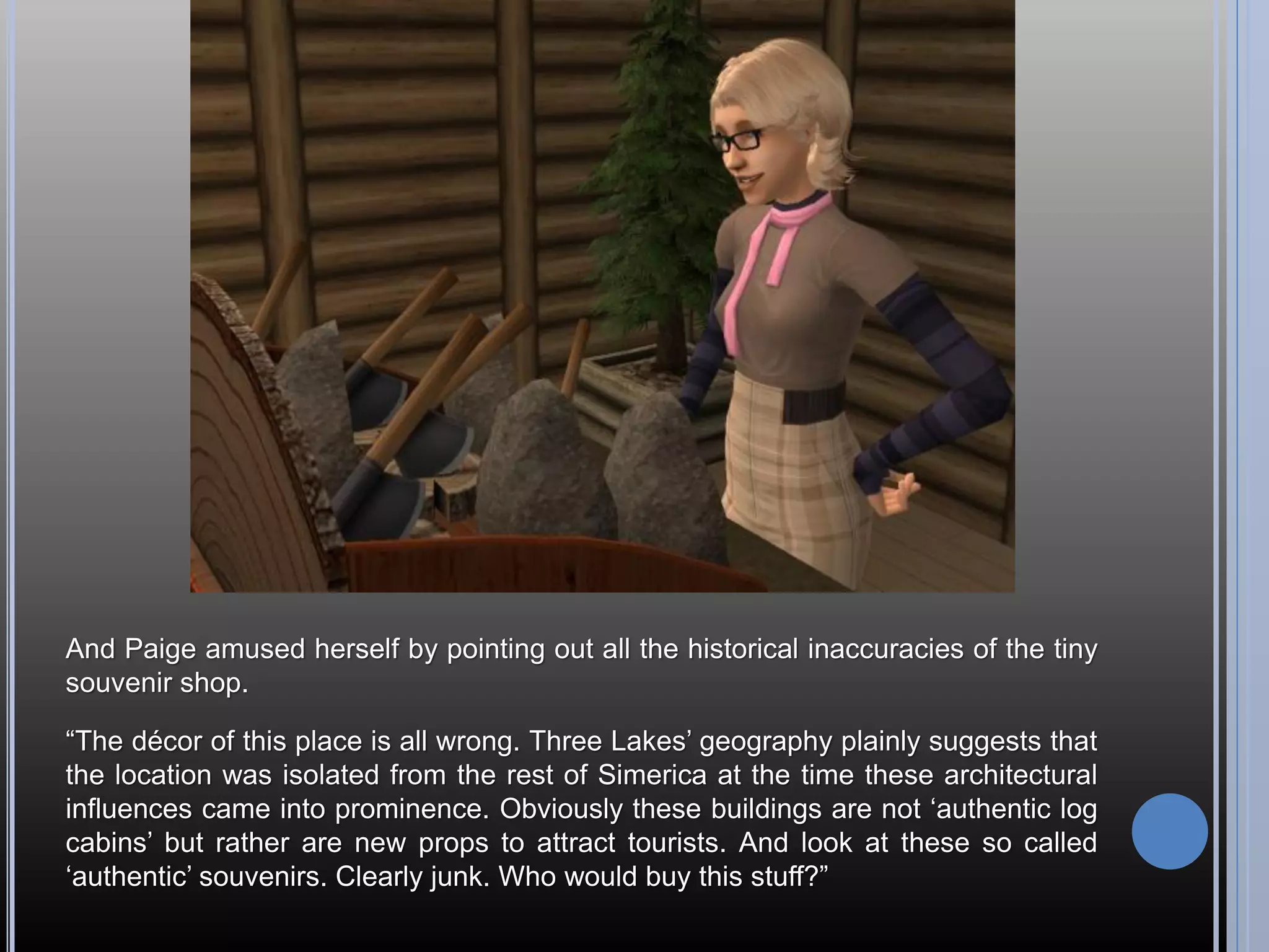 And Paige amused herself by pointing out all the historical inaccuracies of the tiny
souvenir shop.

“The décor of this place is all wrong. Three Lakes’ geography plainly suggests that
the location was isolated from the rest of Simerica at the time these architectural
influences came into prominence. Obviously these buildings are not ‘authentic log
cabins’ but rather are new props to attract tourists. And look at these so called
‘authentic’ souvenirs. Clearly junk. Who would buy this stuff?”
 