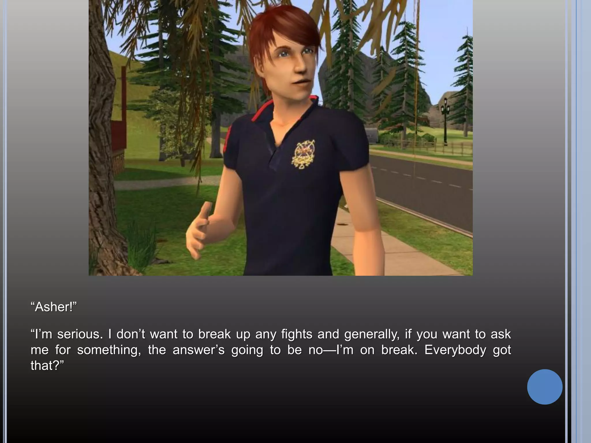 “Asher!”

“I’m serious. I don’t want to break up any fights and generally, if you want to ask
me for something, the answer’s going to be no—I’m on break. Everybody got
that?”
 