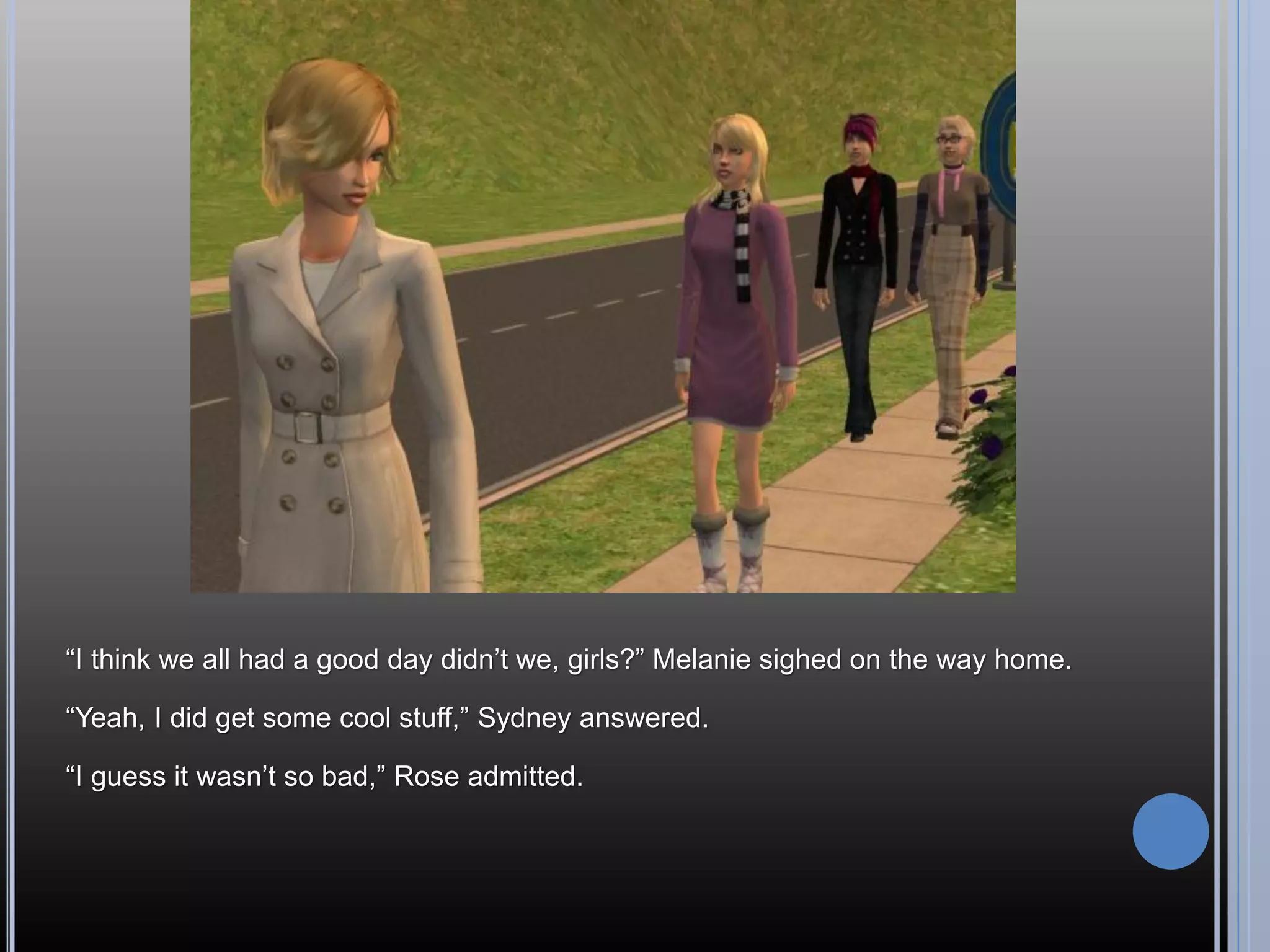 “I think we all had a good day didn’t we, girls?” Melanie sighed on the way home.

“Yeah, I did get some cool stuff,” Sydney answered.

“I guess it wasn’t so bad,” Rose admitted.
 