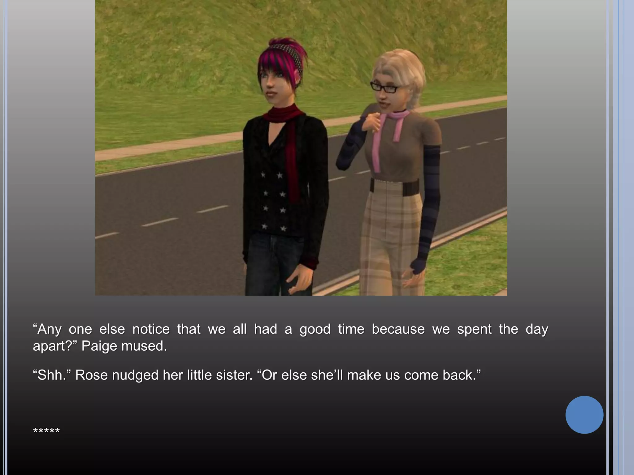 “Any one else notice that we all had a good time because we spent the day
apart?” Paige mused.

“Shh.” Rose nudged her little sister. “Or else she’ll make us come back.”



*****
 