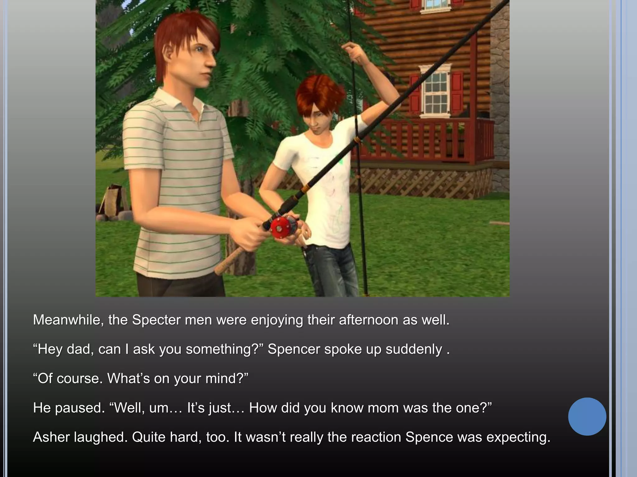 Meanwhile, the Specter men were enjoying their afternoon as well.

“Hey dad, can I ask you something?” Spencer spoke up suddenly .

“Of course. What’s on your mind?”

He paused. “Well, um… It’s just… How did you know mom was the one?”

Asher laughed. Quite hard, too. It wasn’t really the reaction Spence was expecting.
 