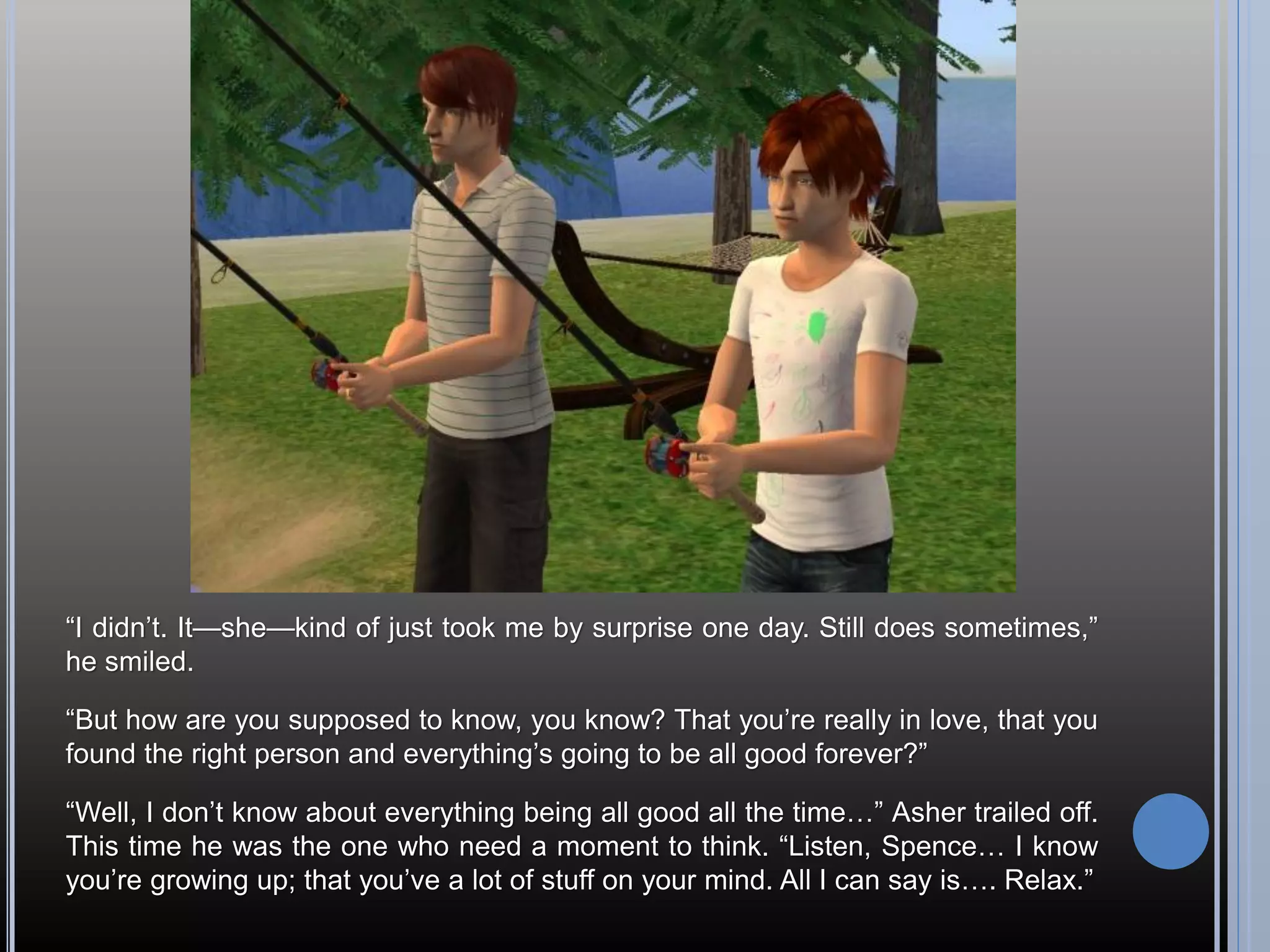 “I didn’t. It—she—kind of just took me by surprise one day. Still does sometimes,”
he smiled.

“But how are you supposed to know, you know? That you’re really in love, that you
found the right person and everything’s going to be all good forever?”

“Well, I don’t know about everything being all good all the time…” Asher trailed off.
This time he was the one who need a moment to think. “Listen, Spence… I know
you’re growing up; that you’ve a lot of stuff on your mind. All I can say is…. Relax.”
 