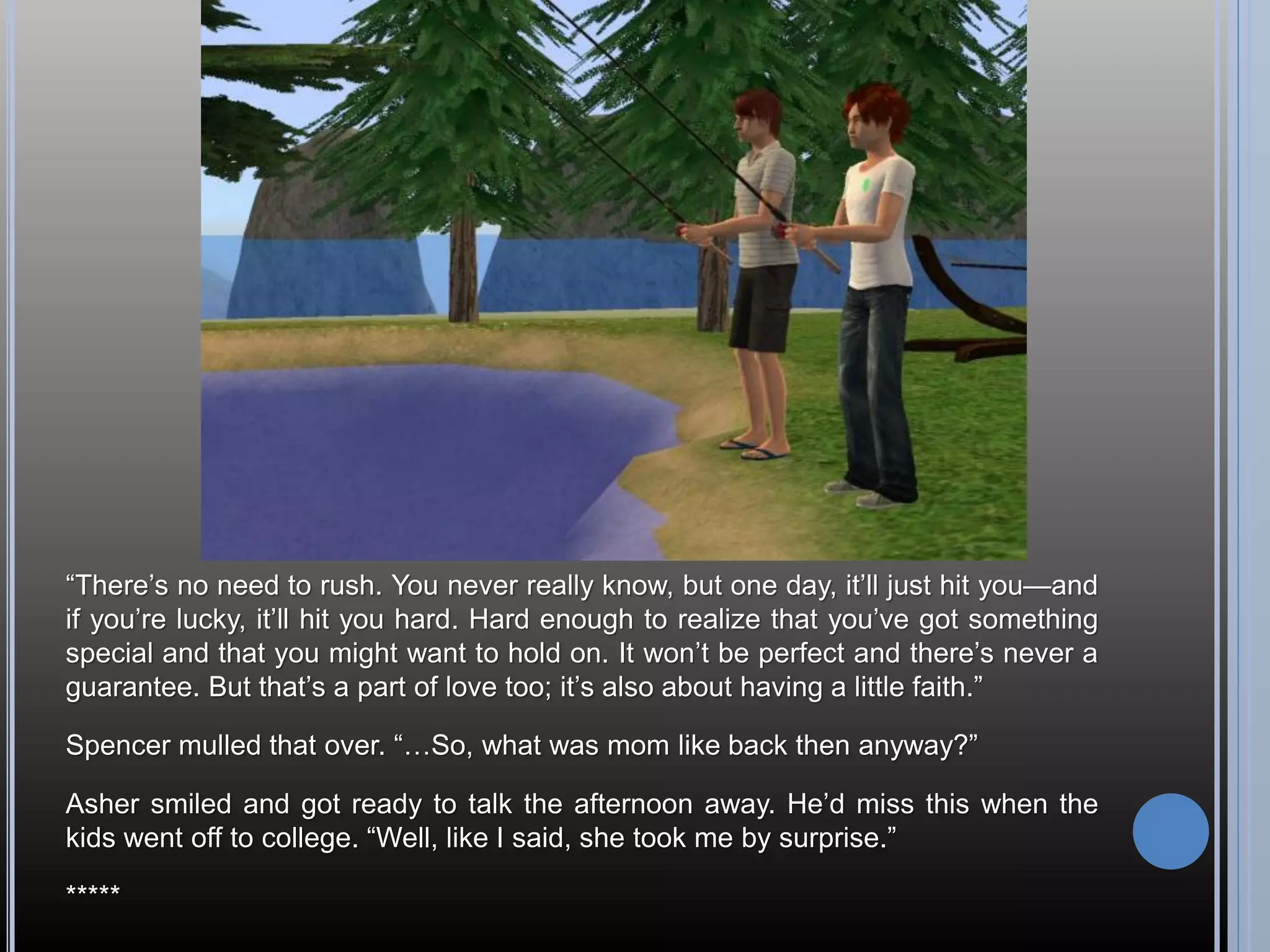 “There’s no need to rush. You never really know, but one day, it’ll just hit you—and
if you’re lucky, it’ll hit you hard. Hard enough to realize that you’ve got something
special and that you might want to hold on. It won’t be perfect and there’s never a
guarantee. But that’s a part of love too; it’s also about having a little faith.”

Spencer mulled that over. “…So, what was mom like back then anyway?”

Asher smiled and got ready to talk the afternoon away. He’d miss this when the
kids went off to college. “Well, like I said, she took me by surprise.”

*****
 