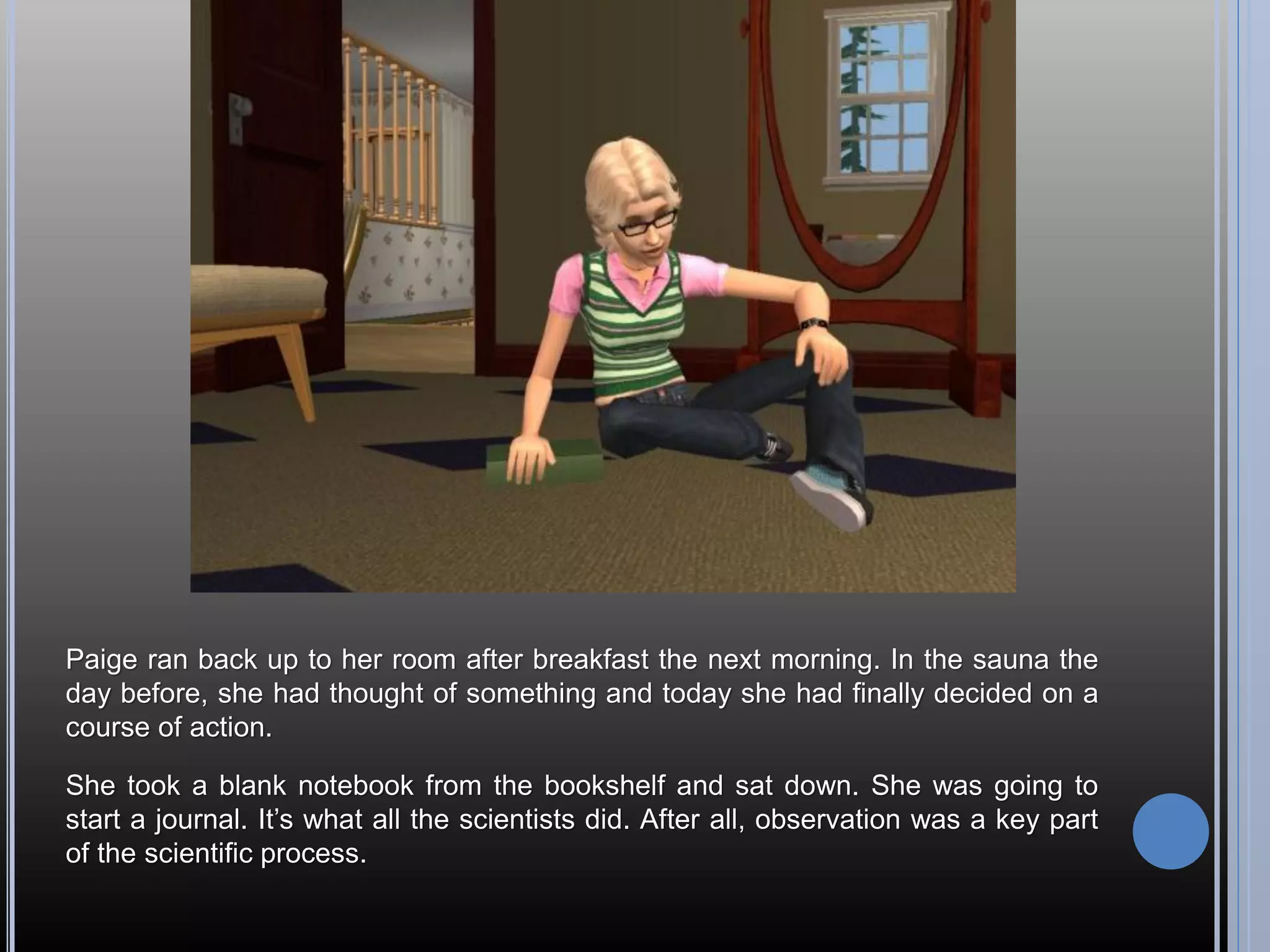 Paige ran back up to her room after breakfast the next morning. In the sauna the
day before, she had thought of something and today she had finally decided on a
course of action.

She took a blank notebook from the bookshelf and sat down. She was going to
start a journal. It’s what all the scientists did. After all, observation was a key part
of the scientific process.
 