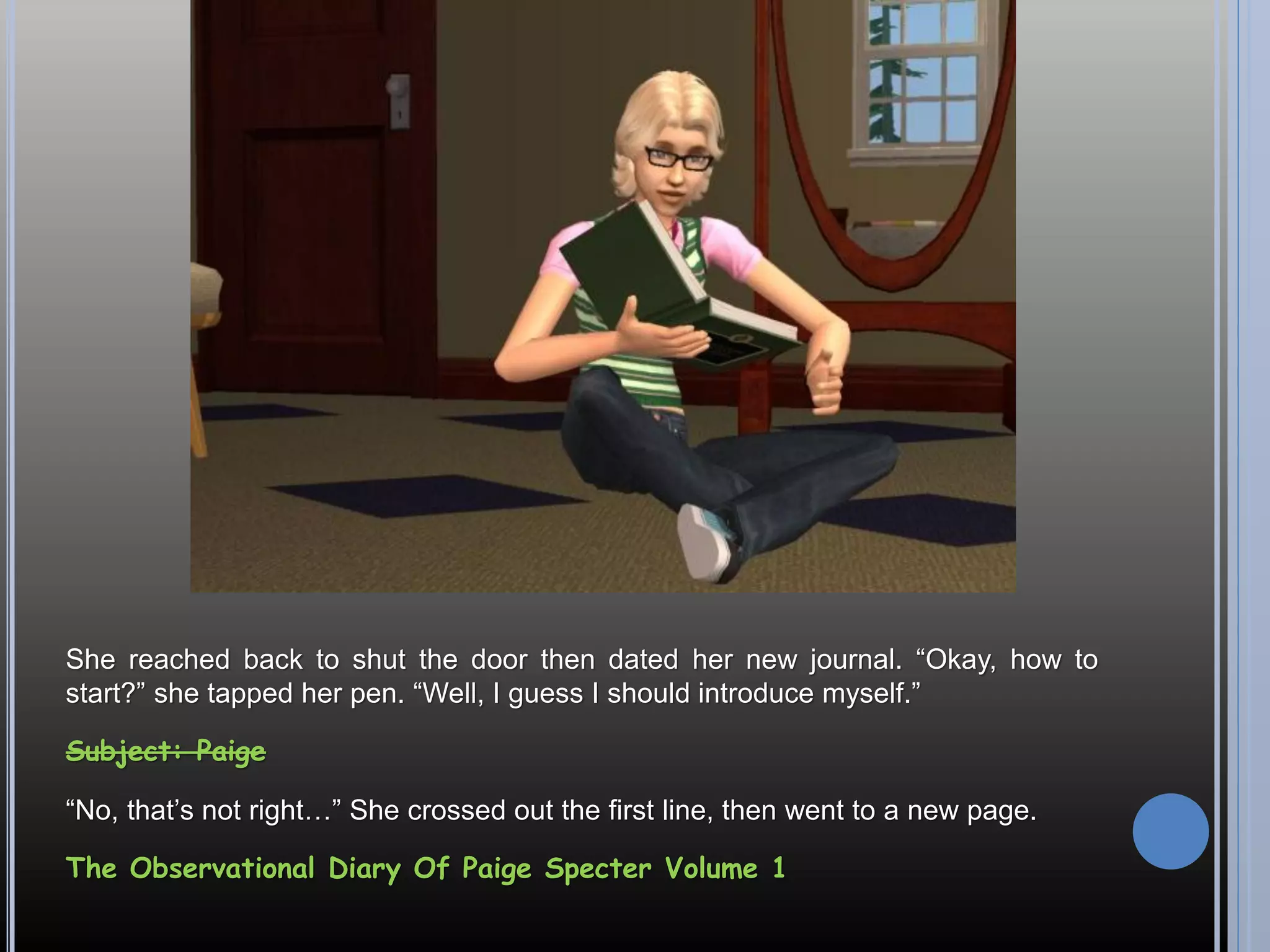 She reached back to shut the door then dated her new journal. “Okay, how to
start?” she tapped her pen. “Well, I guess I should introduce myself.”

Subject: Paige

“No, that’s not right…” She crossed out the first line, then went to a new page.

The Observational Diary Of Paige Specter Volume 1
 