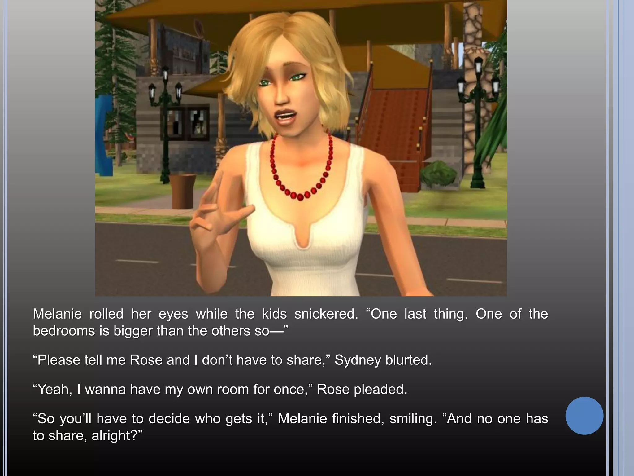 Melanie rolled her eyes while the kids snickered. “One last thing. One of the
bedrooms is bigger than the others so—”

“Please tell me Rose and I don’t have to share,” Sydney blurted.

“Yeah, I wanna have my own room for once,” Rose pleaded.

“So you’ll have to decide who gets it,” Melanie finished, smiling. “And no one has
to share, alright?”
 