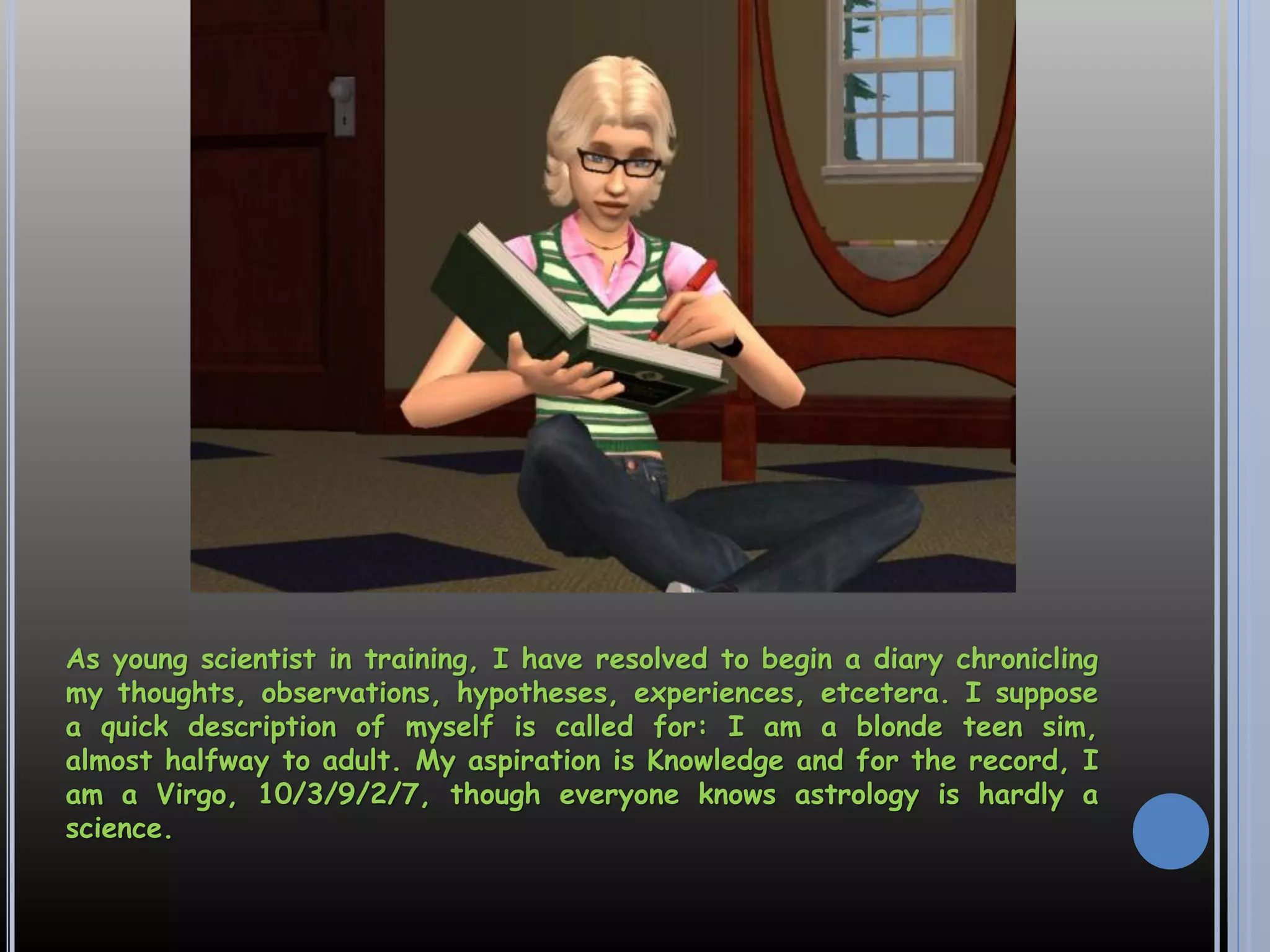 As young scientist in training, I have resolved to begin a diary chronicling
my thoughts, observations, hypotheses, experiences, etcetera. I suppose
a quick description of myself is called for: I am a blonde teen sim,
almost halfway to adult. My aspiration is Knowledge and for the record, I
am a Virgo, 10/3/9/2/7, though everyone knows astrology is hardly a
science.
 
