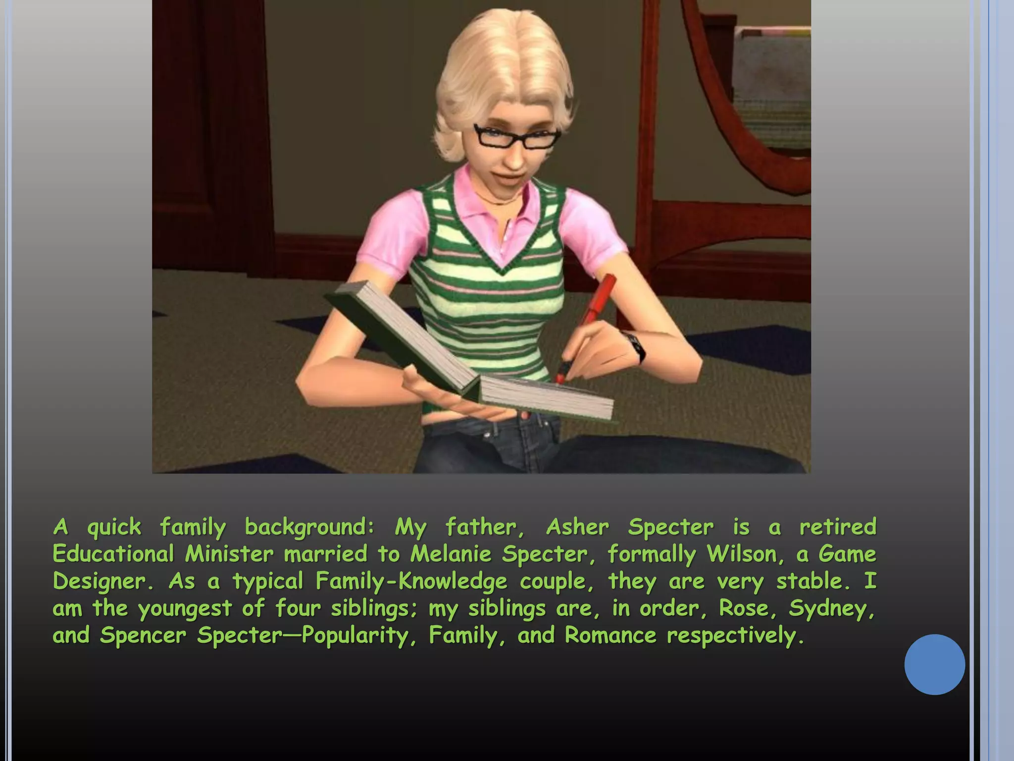 A quick family background: My father, Asher Specter is a retired
Educational Minister married to Melanie Specter, formally Wilson, a Game
Designer. As a typical Family-Knowledge couple, they are very stable. I
am the youngest of four siblings; my siblings are, in order, Rose, Sydney,
and Spencer Specter—Popularity, Family, and Romance respectively.
 