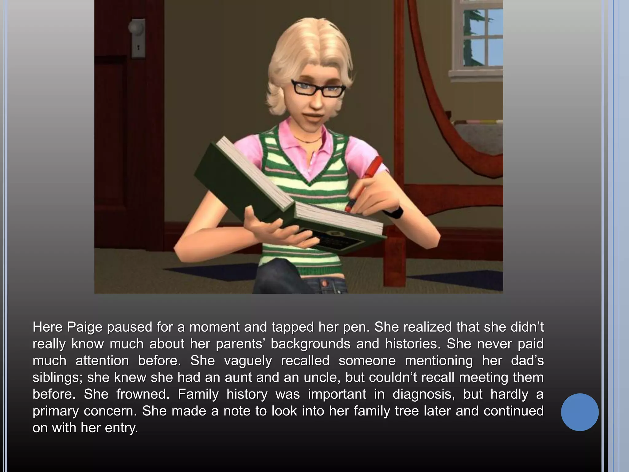 Here Paige paused for a moment and tapped her pen. She realized that she didn’t
really know much about her parents’ backgrounds and histories. She never paid
much attention before. She vaguely recalled someone mentioning her dad’s
siblings; she knew she had an aunt and an uncle, but couldn’t recall meeting them
before. She frowned. Family history was important in diagnosis, but hardly a
primary concern. She made a note to look into her family tree later and continued
on with her entry.
 