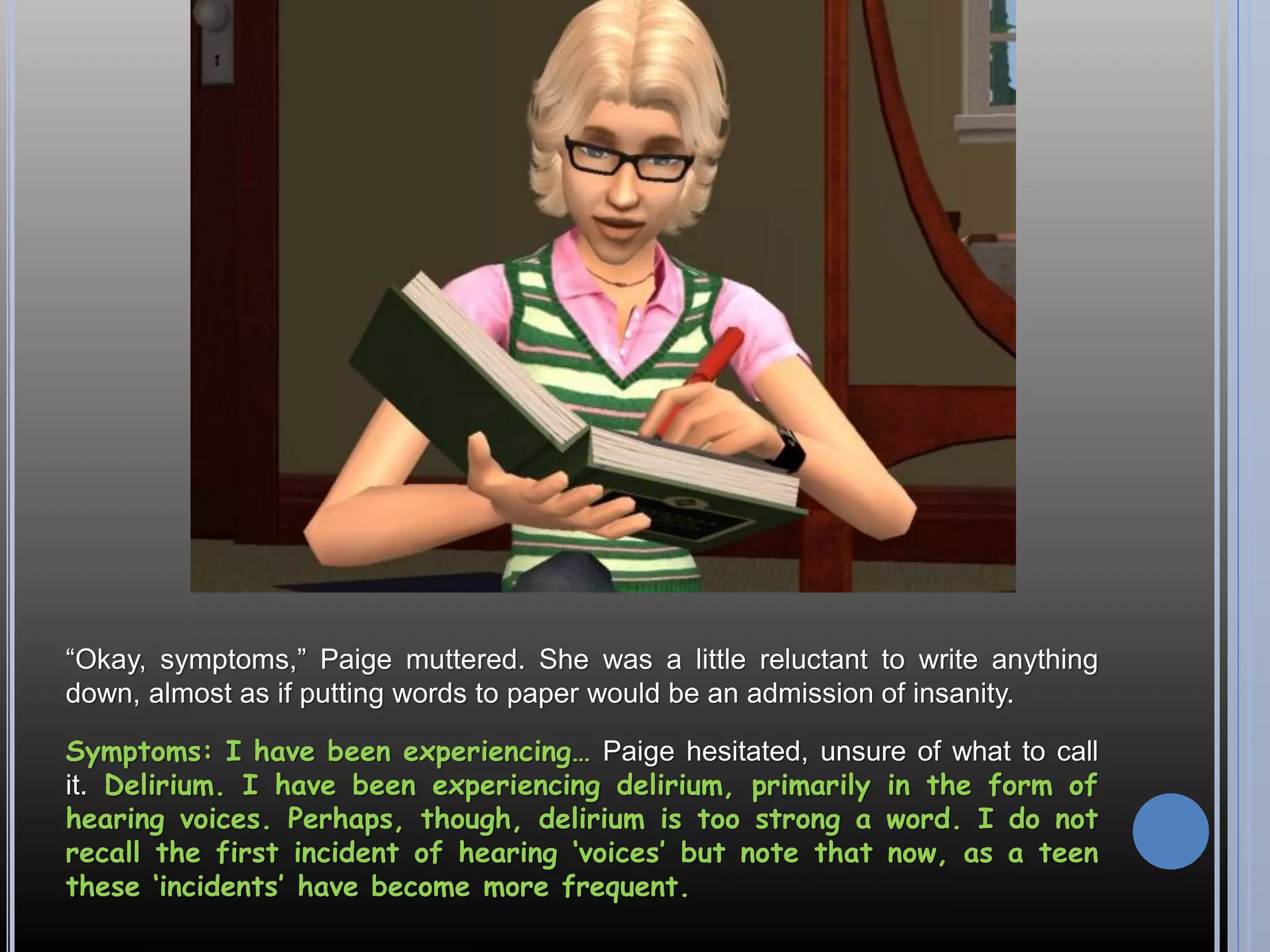 “Okay, symptoms,” Paige muttered. She was a little reluctant to write anything
down, almost as if putting words to paper would be an admission of insanity.

Symptoms: I have been experiencing… Paige hesitated, unsure of what to call
it. Delirium. I have been experiencing delirium, primarily in the form of
hearing voices. Perhaps, though, delirium is too strong a word. I do not
recall the first incident of hearing ‘voices’ but note that now, as a teen
these ‘incidents’ have become more frequent.
 