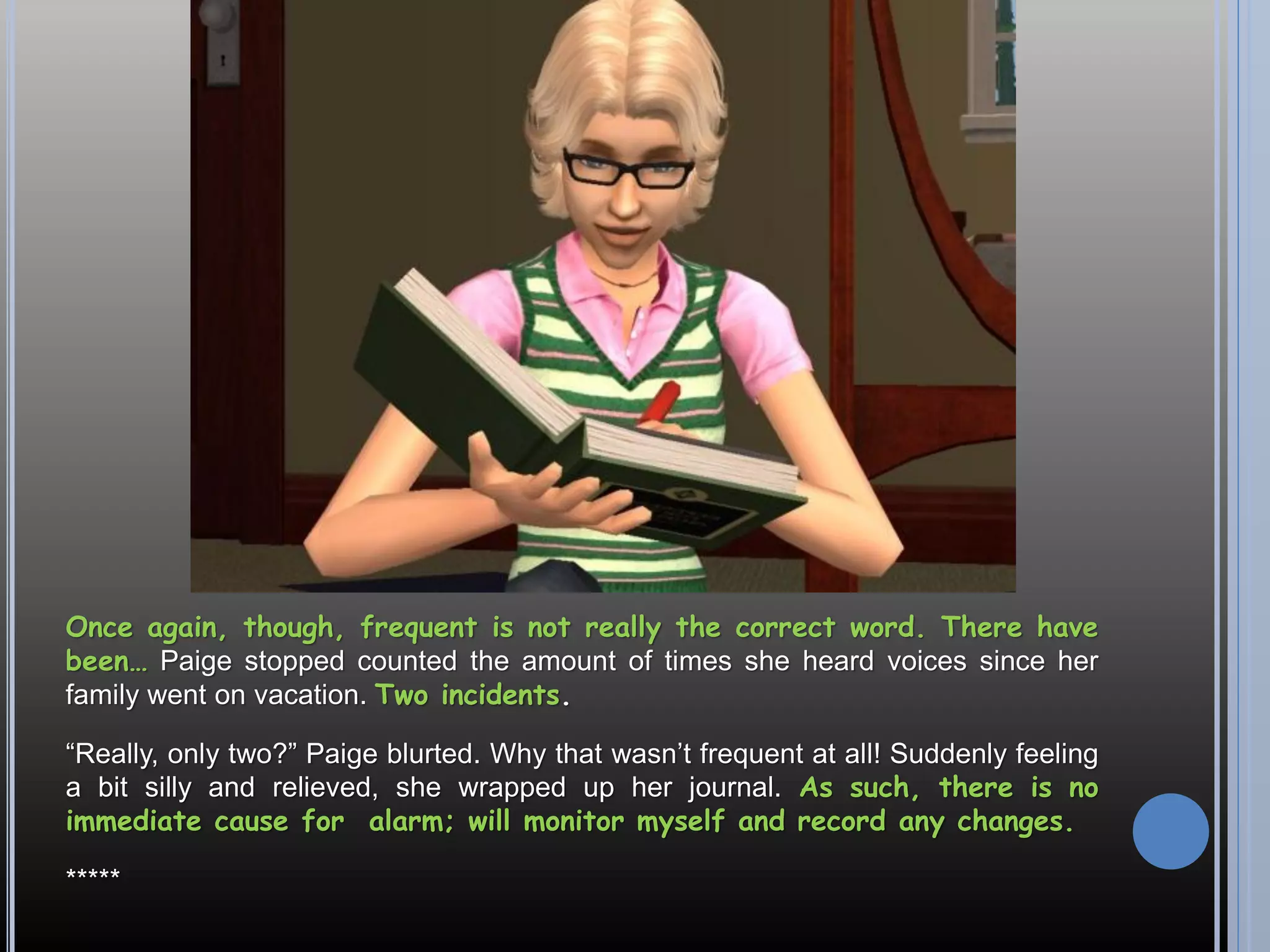 Once again, though, frequent is not really the correct word. There have
been… Paige stopped counted the amount of times she heard voices since her
family went on vacation. Two incidents.

“Really, only two?” Paige blurted. Why that wasn’t frequent at all! Suddenly feeling
a bit silly and relieved, she wrapped up her journal. As such, there is no
immediate cause for alarm; will monitor myself and record any changes.

*****
 