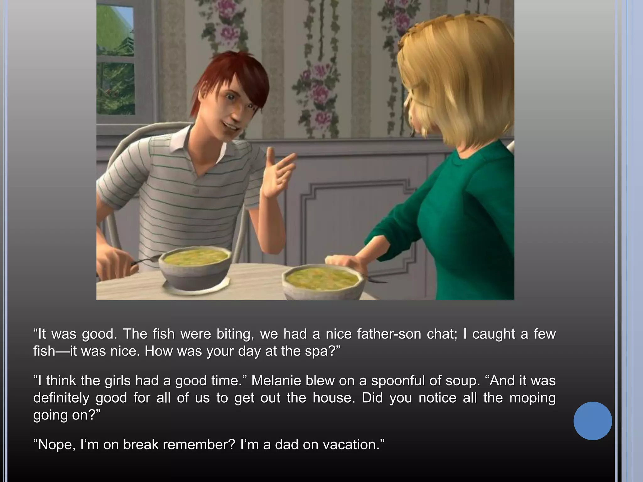 “It was good. The fish were biting, we had a nice father-son chat; I caught a few
fish—it was nice. How was your day at the spa?”

“I think the girls had a good time.” Melanie blew on a spoonful of soup. “And it was
definitely good for all of us to get out the house. Did you notice all the moping
going on?”

“Nope, I’m on break remember? I’m a dad on vacation.”
 