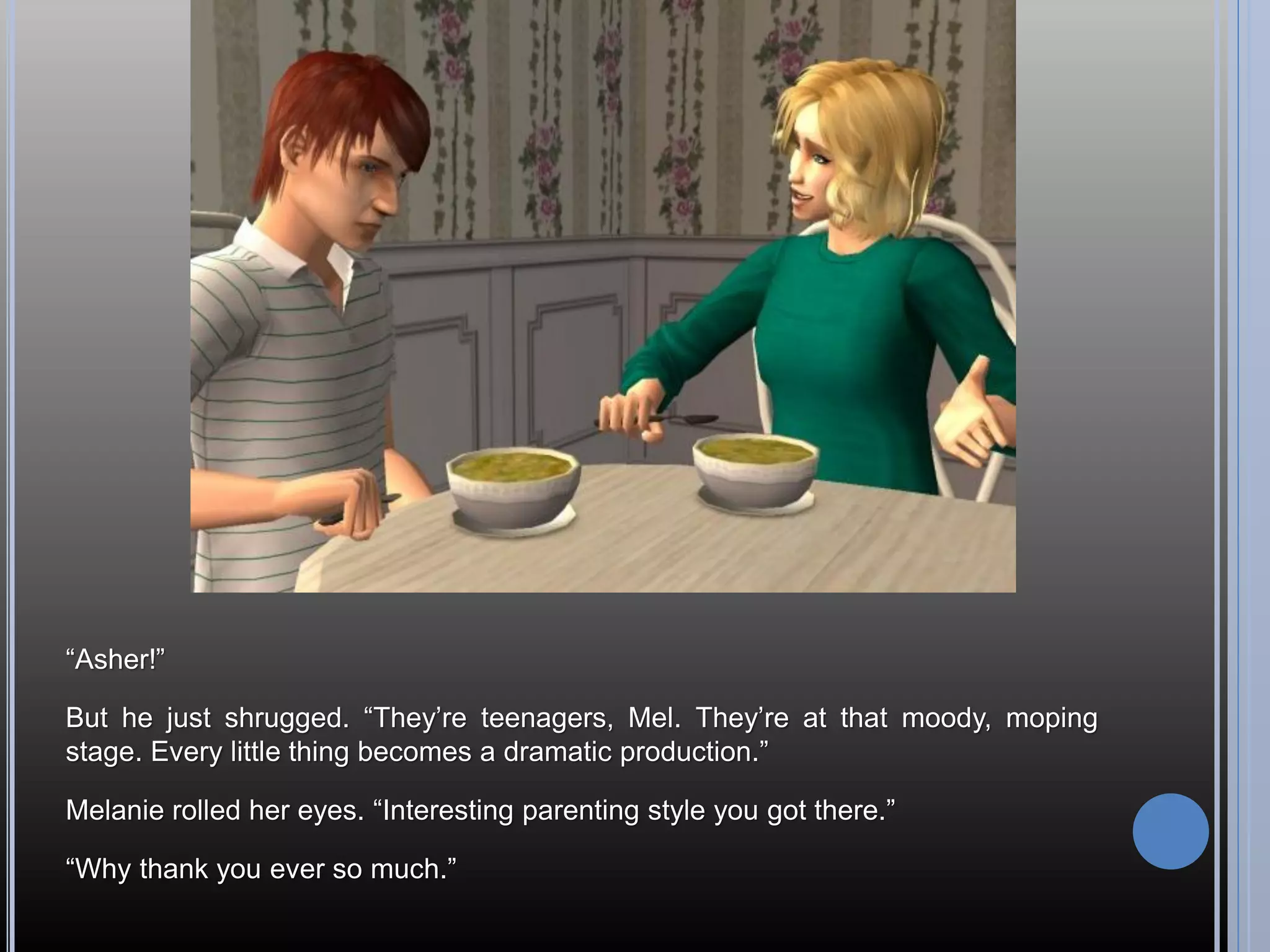 “Asher!”

But he just shrugged. “They’re teenagers, Mel. They’re at that moody, moping
stage. Every little thing becomes a dramatic production.”

Melanie rolled her eyes. “Interesting parenting style you got there.”

“Why thank you ever so much.”
 