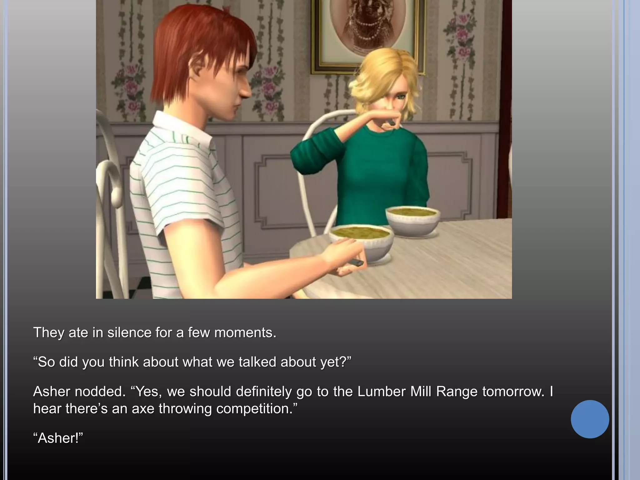 They ate in silence for a few moments.

“So did you think about what we talked about yet?”

Asher nodded. “Yes, we should definitely go to the Lumber Mill Range tomorrow. I
hear there’s an axe throwing competition.”

“Asher!”
 