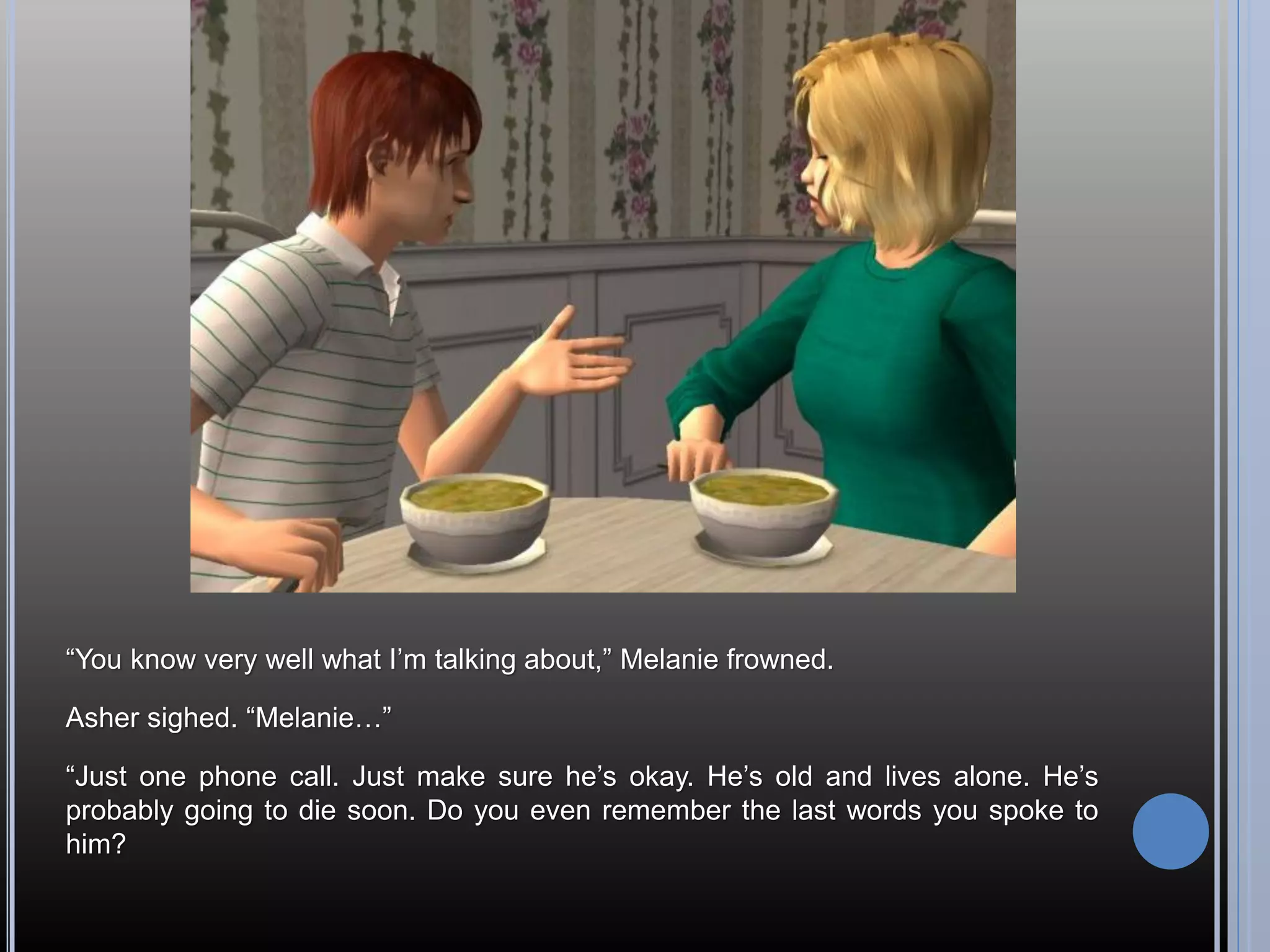 “You know very well what I’m talking about,” Melanie frowned.

Asher sighed. “Melanie…”

“Just one phone call. Just make sure he’s okay. He’s old and lives alone. He’s
probably going to die soon. Do you even remember the last words you spoke to
him?
 