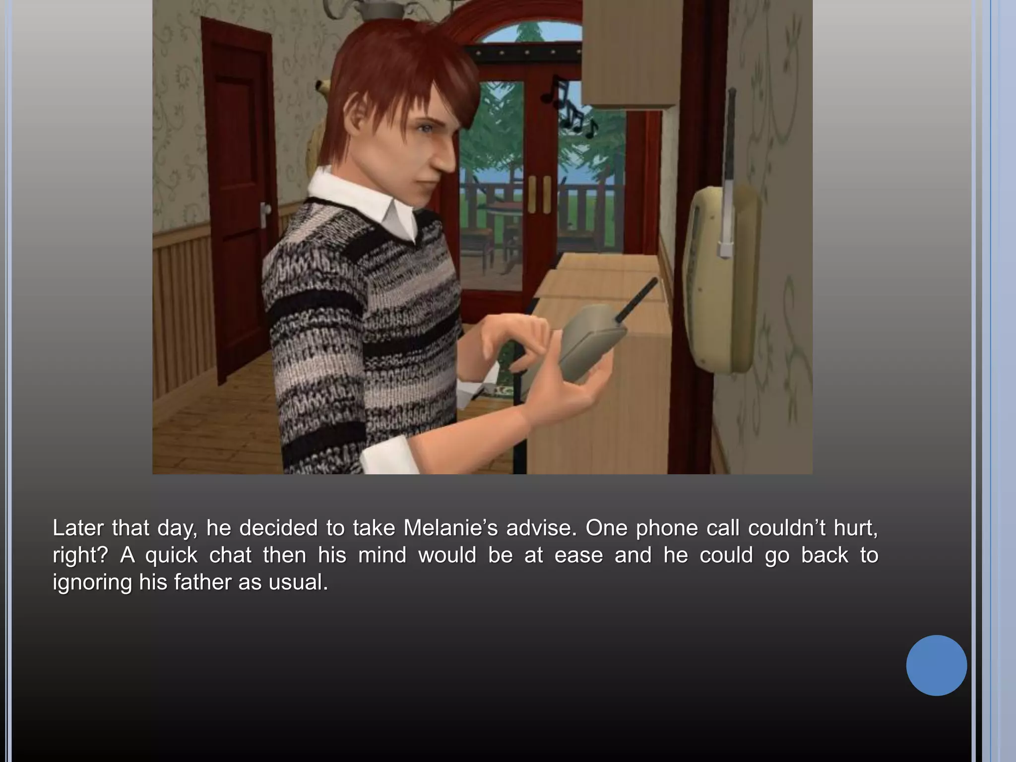 Later that day, he decided to take Melanie’s advise. One phone call couldn’t hurt,
right? A quick chat then his mind would be at ease and he could go back to
ignoring his father as usual.
 