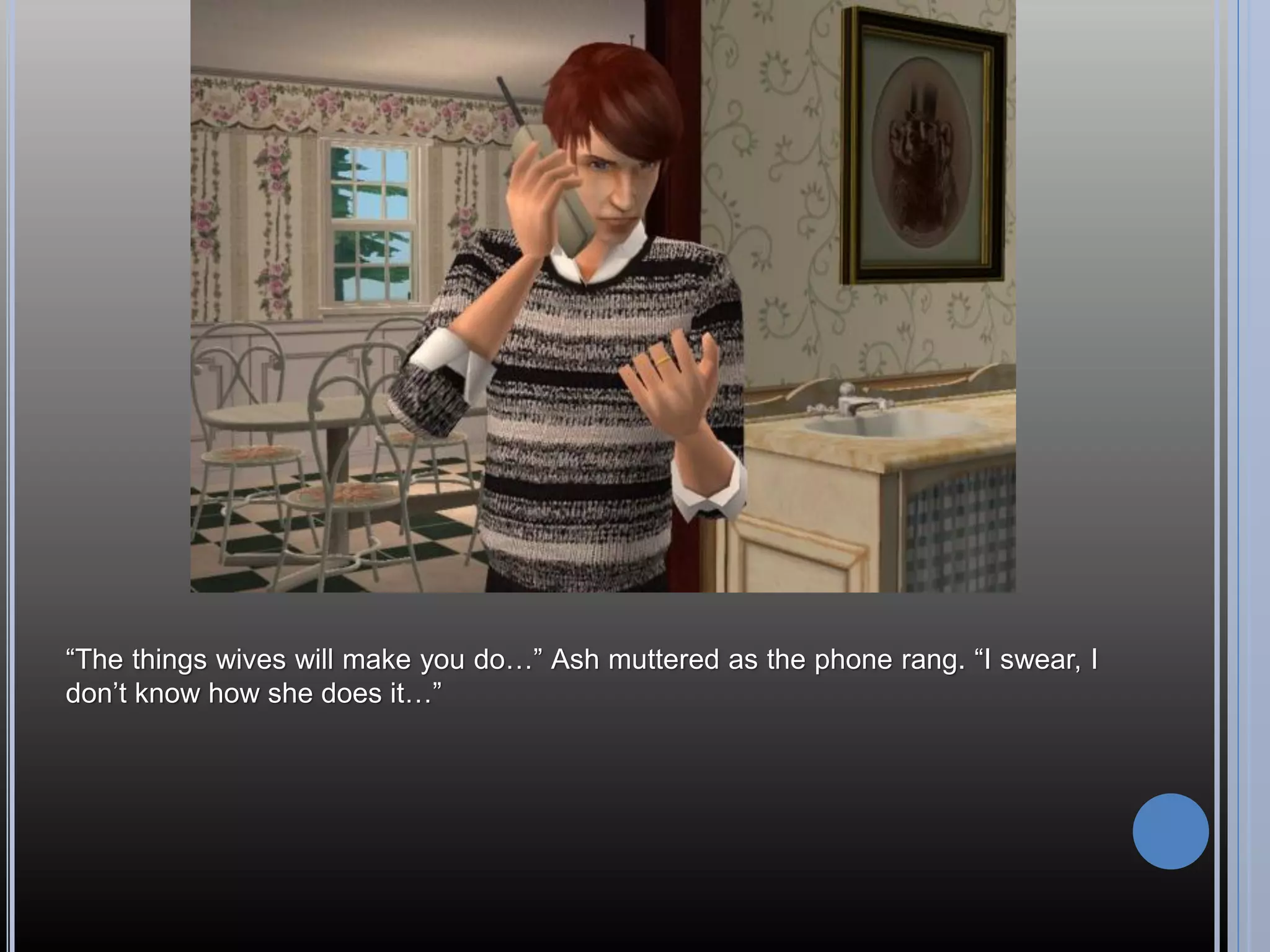 “The things wives will make you do…” Ash muttered as the phone rang. “I swear, I
don’t know how she does it…”
 