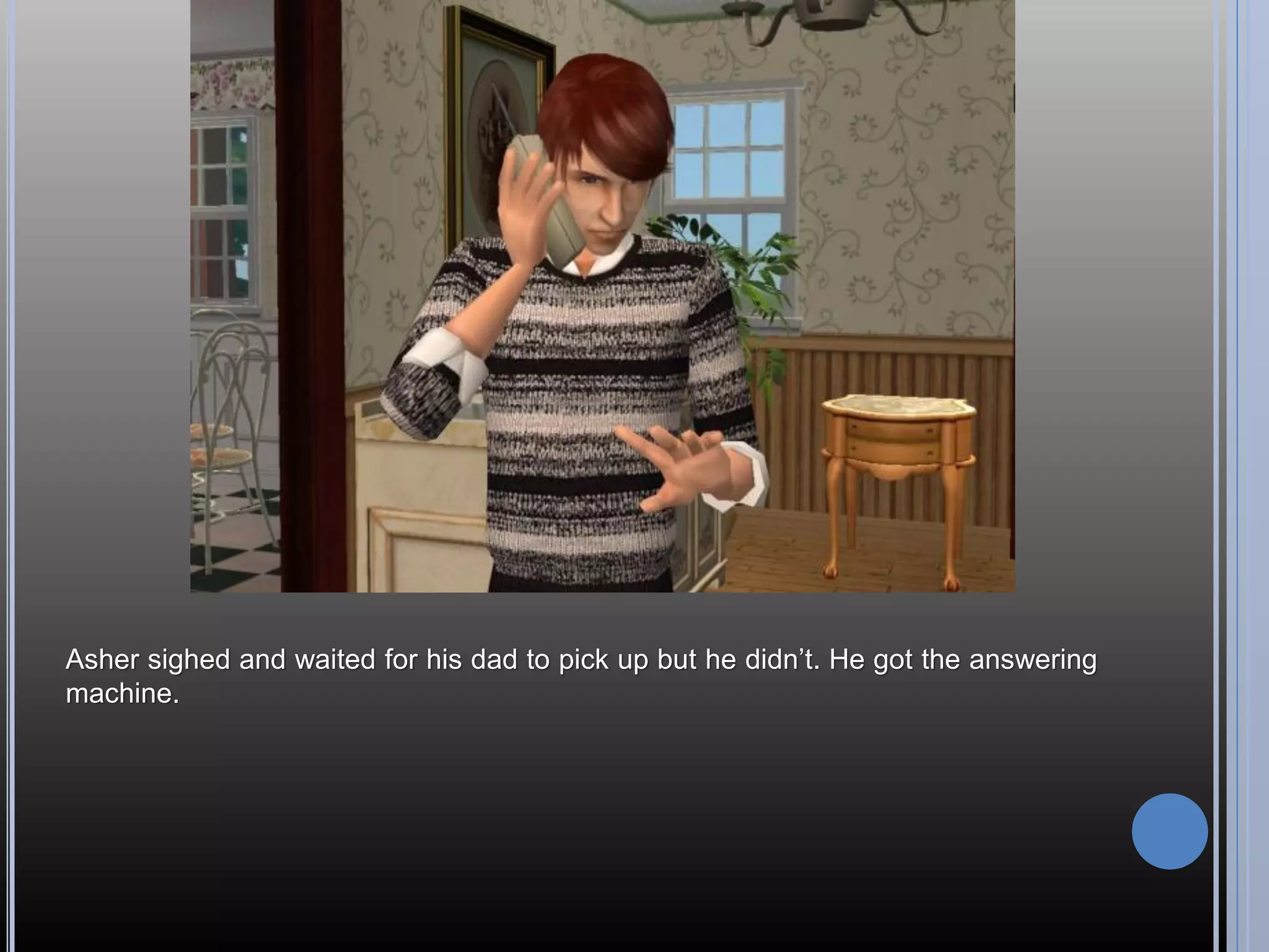 Asher sighed and waited for his dad to pick up but he didn’t. He got the answering
machine.
 