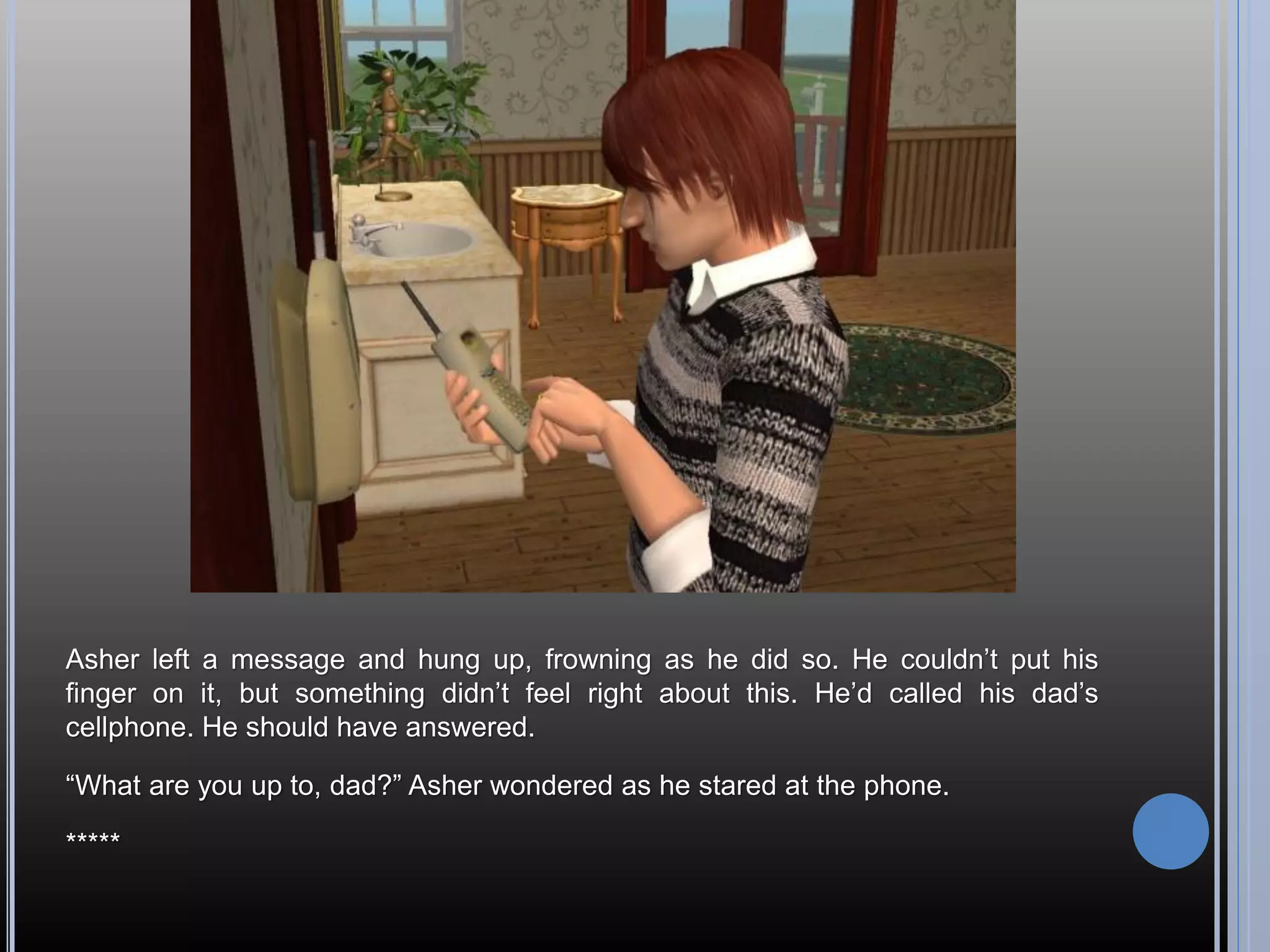 Asher left a message and hung up, frowning as he did so. He couldn’t put his
finger on it, but something didn’t feel right about this. He’d called his dad’s
cellphone. He should have answered.

“What are you up to, dad?” Asher wondered as he stared at the phone.

*****
 