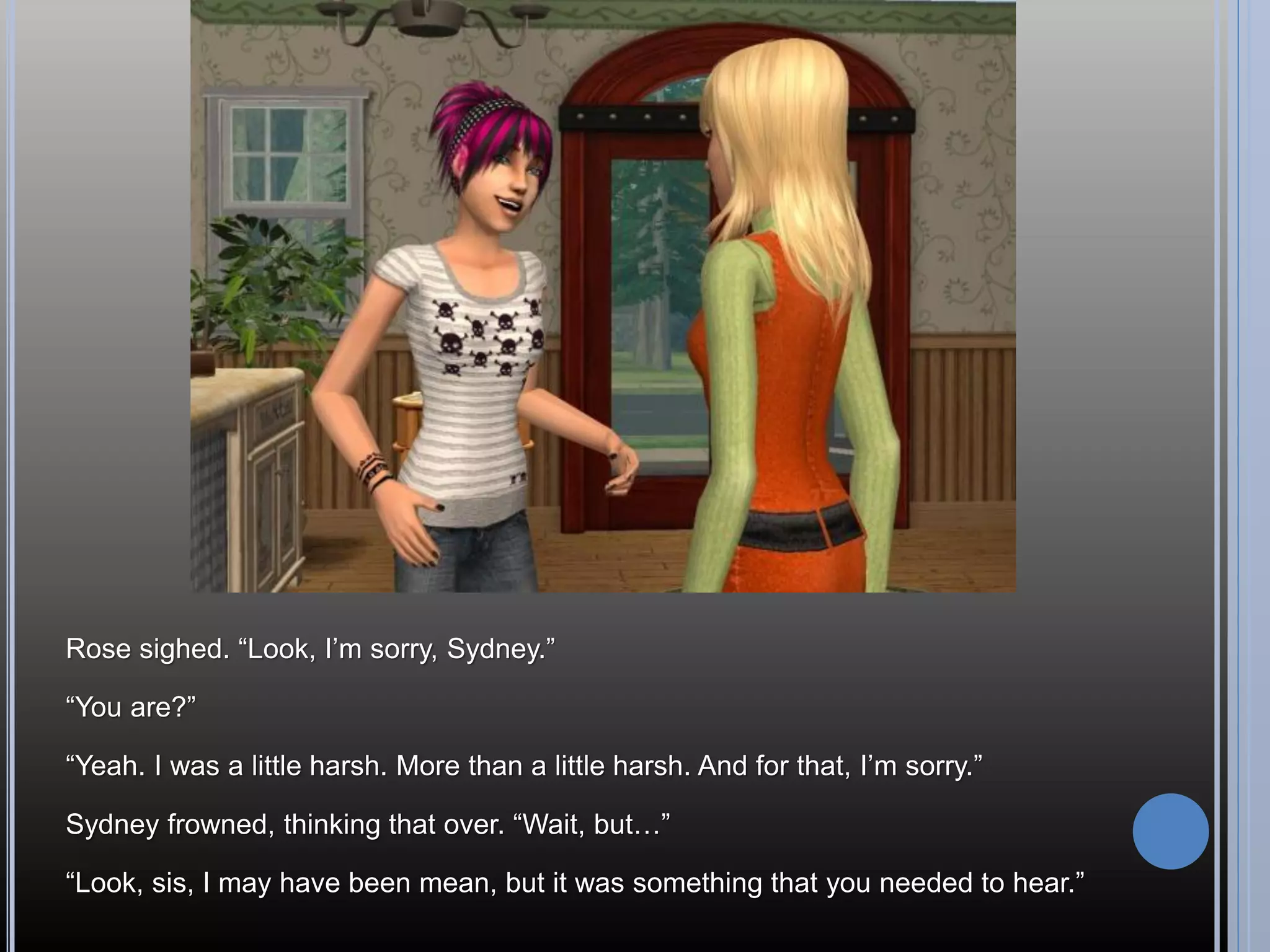 Rose sighed. “Look, I’m sorry, Sydney.”

“You are?”

“Yeah. I was a little harsh. More than a little harsh. And for that, I’m sorry.”

Sydney frowned, thinking that over. “Wait, but…”

“Look, sis, I may have been mean, but it was something that you needed to hear.”
 