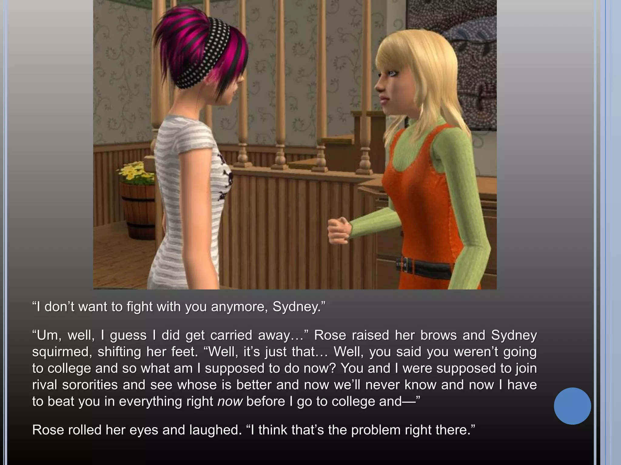 “I don’t want to fight with you anymore, Sydney.”

“Um, well, I guess I did get carried away…” Rose raised her brows and Sydney
squirmed, shifting her feet. “Well, it’s just that… Well, you said you weren’t going
to college and so what am I supposed to do now? You and I were supposed to join
rival sororities and see whose is better and now we’ll never know and now I have
to beat you in everything right now before I go to college and—”

Rose rolled her eyes and laughed. “I think that’s the problem right there.”
 
