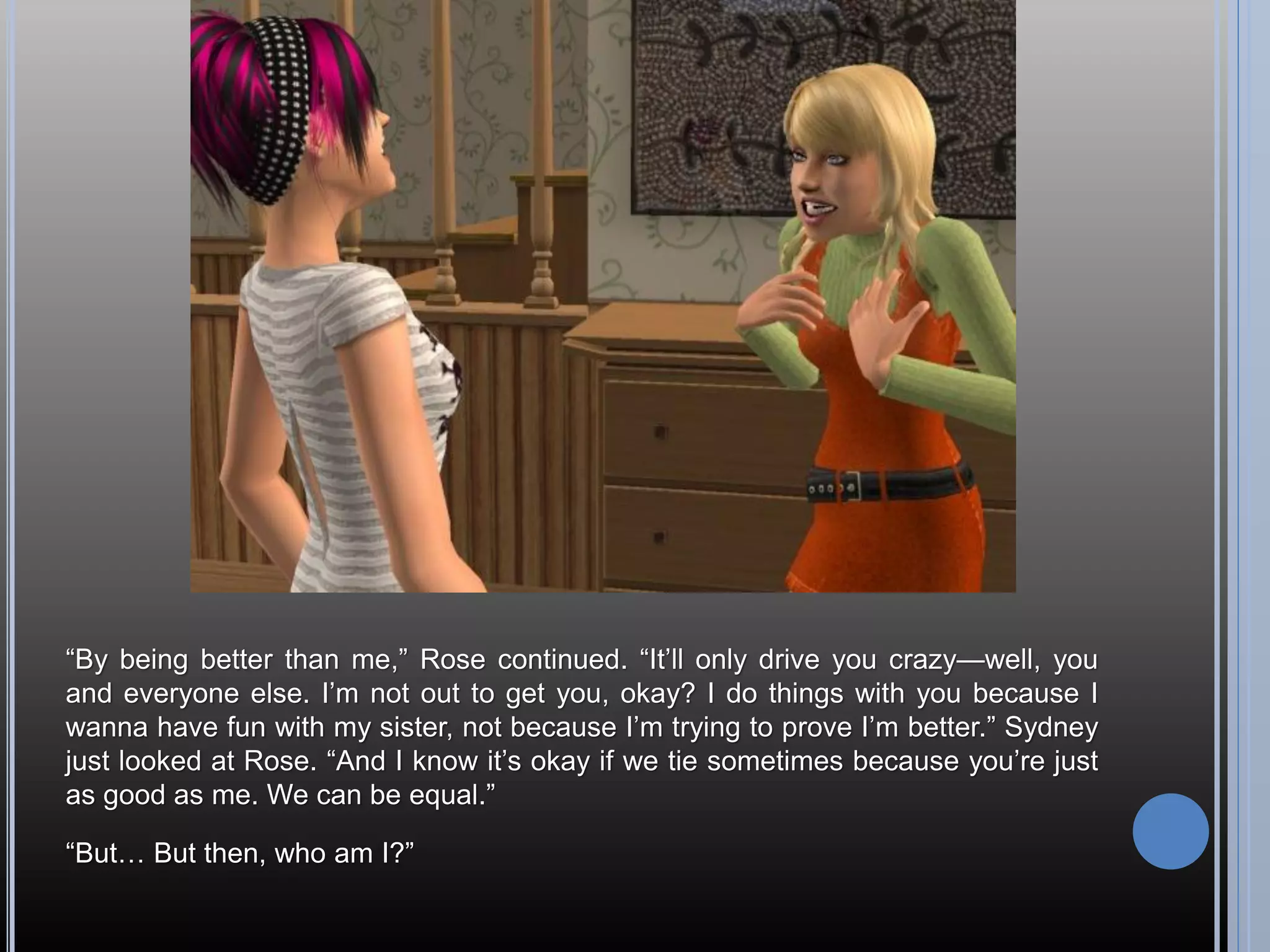 “By being better than me,” Rose continued. “It’ll only drive you crazy—well, you
and everyone else. I’m not out to get you, okay? I do things with you because I
wanna have fun with my sister, not because I’m trying to prove I’m better.” Sydney
just looked at Rose. “And I know it’s okay if we tie sometimes because you’re just
as good as me. We can be equal.”

“But… But then, who am I?”
 