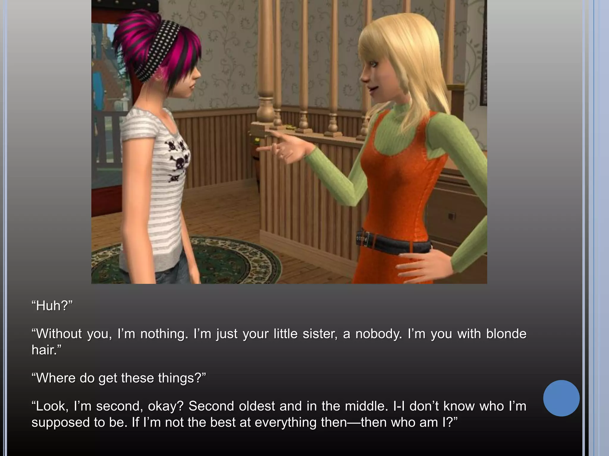 “Huh?”

“Without you, I’m nothing. I’m just your little sister, a nobody. I’m you with blonde
hair.”

“Where do get these things?”

“Look, I’m second, okay? Second oldest and in the middle. I-I don’t know who I’m
supposed to be. If I’m not the best at everything then—then who am I?”
 
