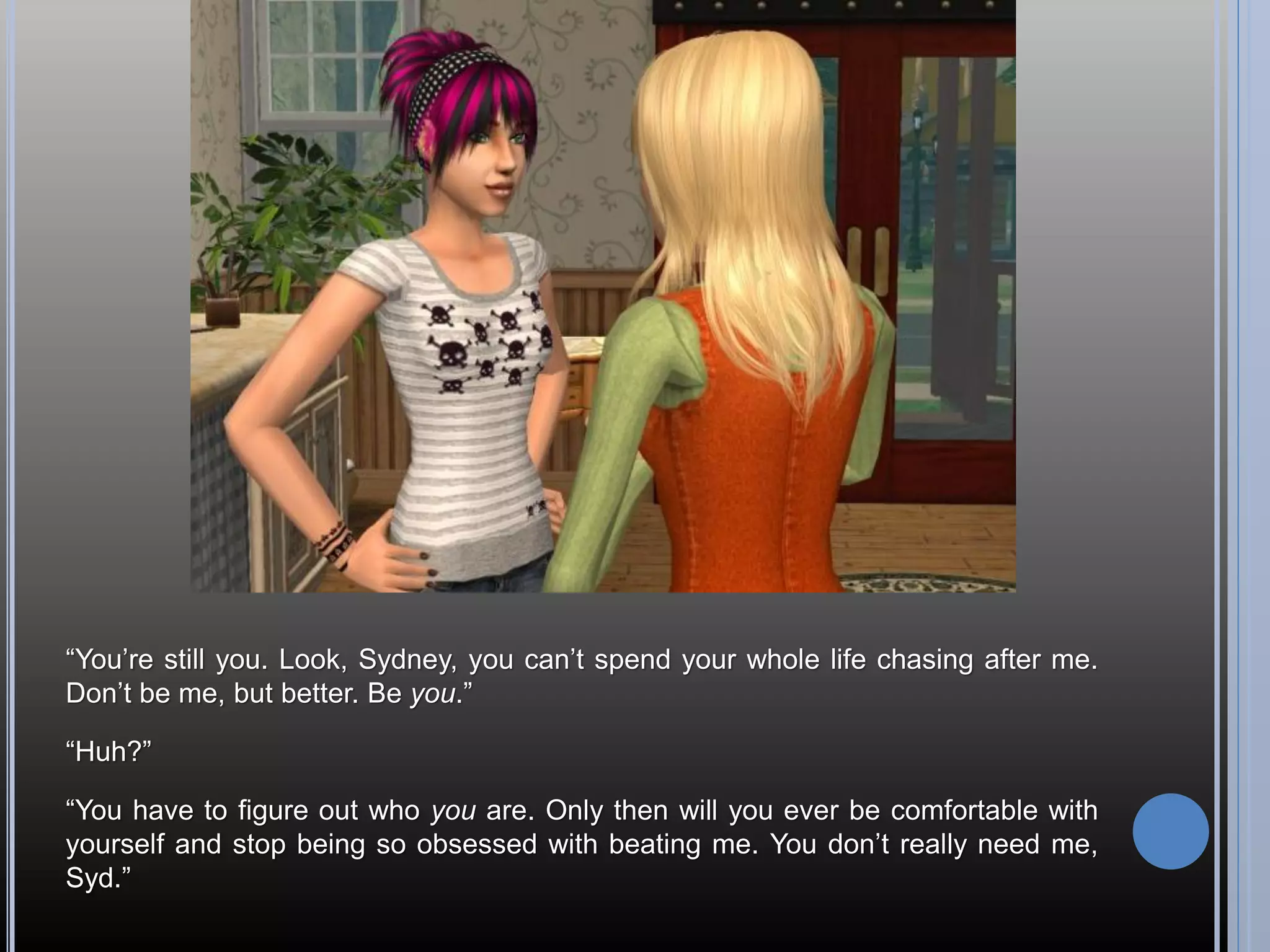 “You’re still you. Look, Sydney, you can’t spend your whole life chasing after me.
Don’t be me, but better. Be you.”

“Huh?”

“You have to figure out who you are. Only then will you ever be comfortable with
yourself and stop being so obsessed with beating me. You don’t really need me,
Syd.”
 