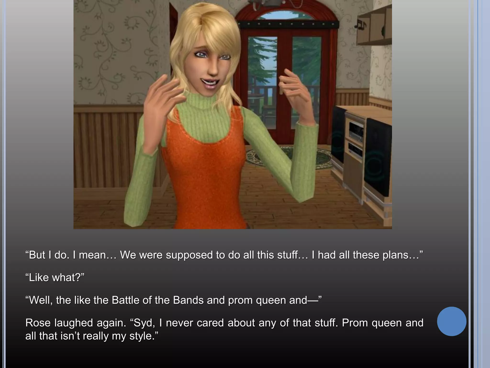 “But I do. I mean… We were supposed to do all this stuff… I had all these plans…”

“Like what?”

“Well, the like the Battle of the Bands and prom queen and—”

Rose laughed again. “Syd, I never cared about any of that stuff. Prom queen and
all that isn’t really my style.”
 