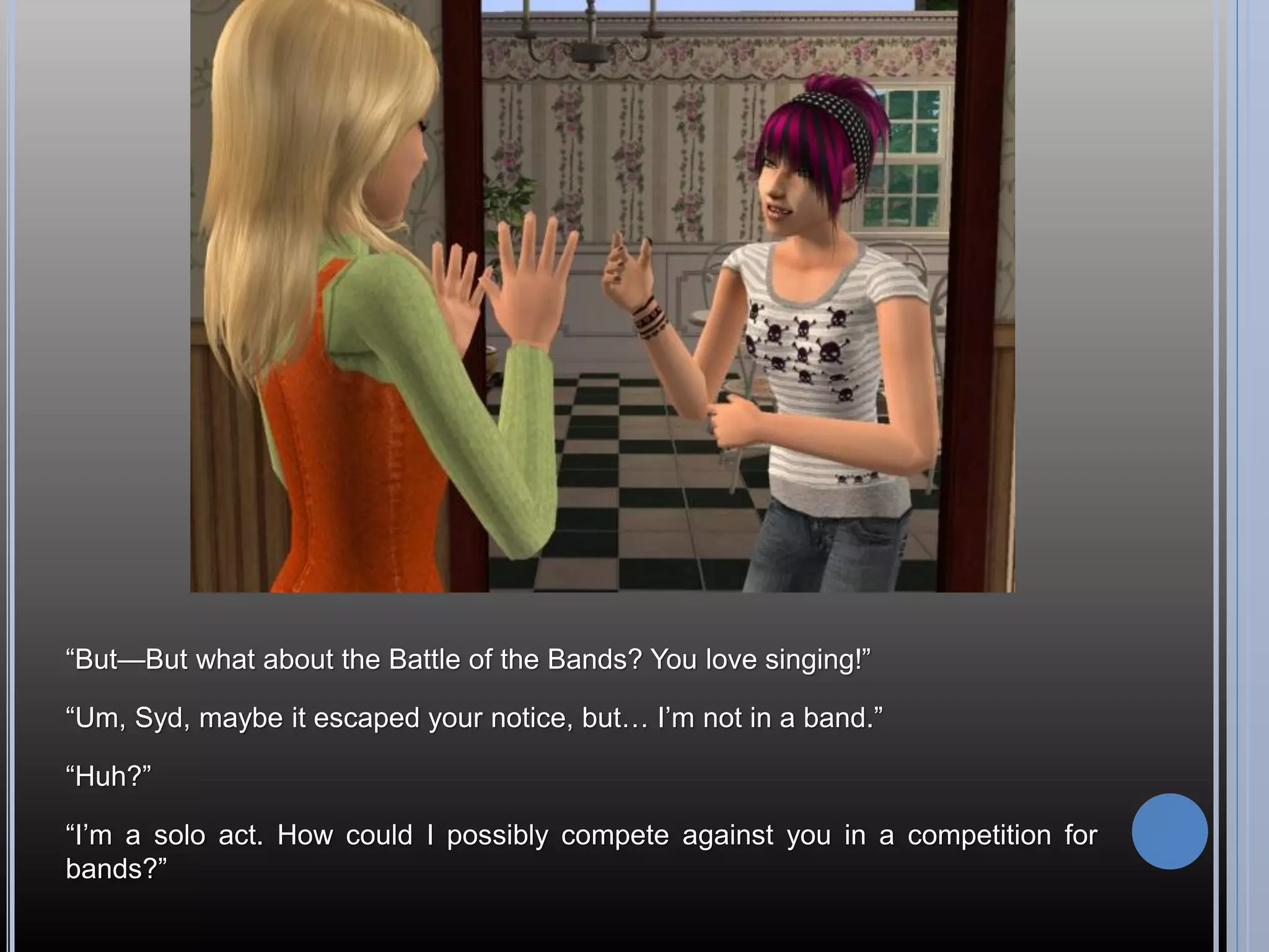 “But—But what about the Battle of the Bands? You love singing!”

“Um, Syd, maybe it escaped your notice, but… I’m not in a band.”

“Huh?”

“I’m a solo act. How could I possibly compete against you in a competition for
bands?”
 