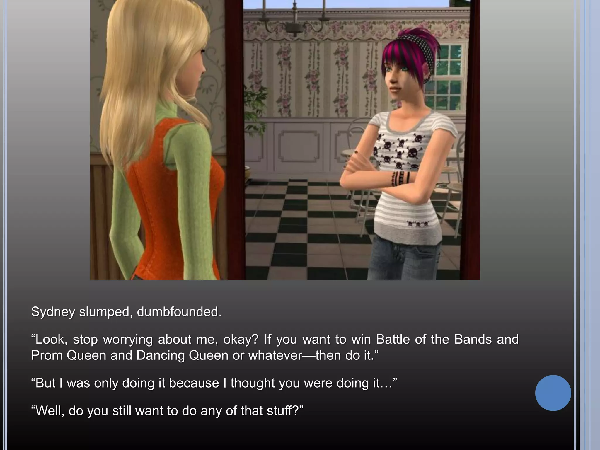 Sydney slumped, dumbfounded.

“Look, stop worrying about me, okay? If you want to win Battle of the Bands and
Prom Queen and Dancing Queen or whatever—then do it.”

“But I was only doing it because I thought you were doing it…”

“Well, do you still want to do any of that stuff?”
 