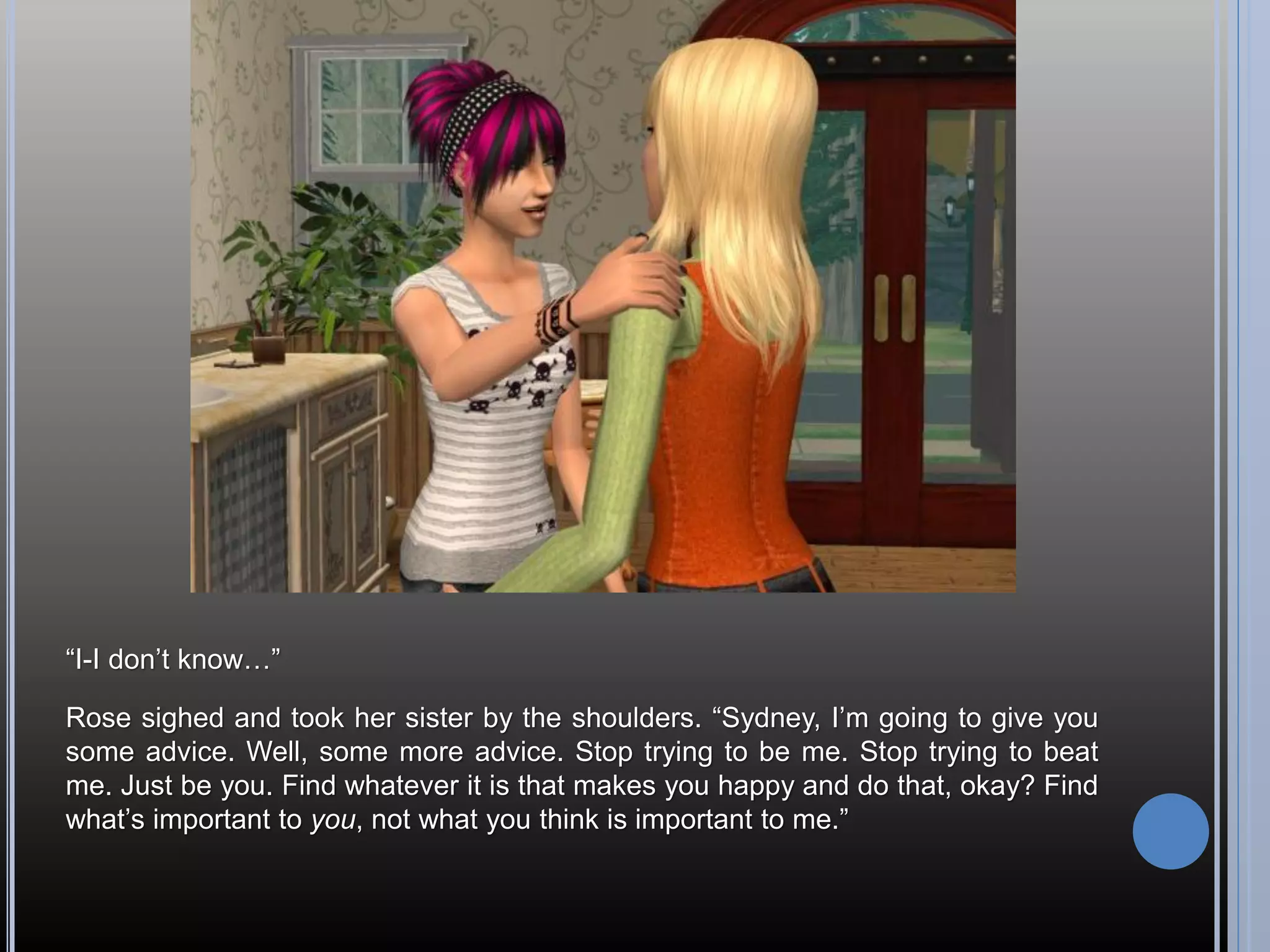 “I-I don’t know…”

Rose sighed and took her sister by the shoulders. “Sydney, I’m going to give you
some advice. Well, some more advice. Stop trying to be me. Stop trying to beat
me. Just be you. Find whatever it is that makes you happy and do that, okay? Find
what’s important to you, not what you think is important to me.”
 