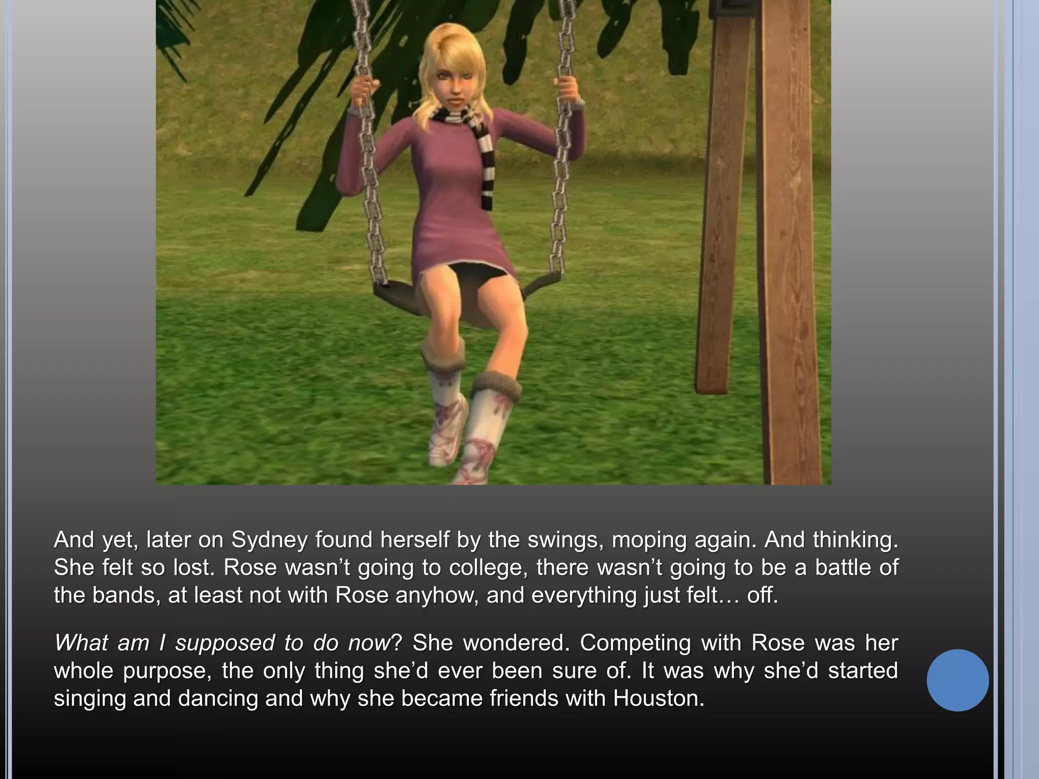 And yet, later on Sydney found herself by the swings, moping again. And thinking.
She felt so lost. Rose wasn’t going to college, there wasn’t going to be a battle of
the bands, at least not with Rose anyhow, and everything just felt… off.

What am I supposed to do now? She wondered. Competing with Rose was her
whole purpose, the only thing she’d ever been sure of. It was why she’d started
singing and dancing and why she became friends with Houston.
 