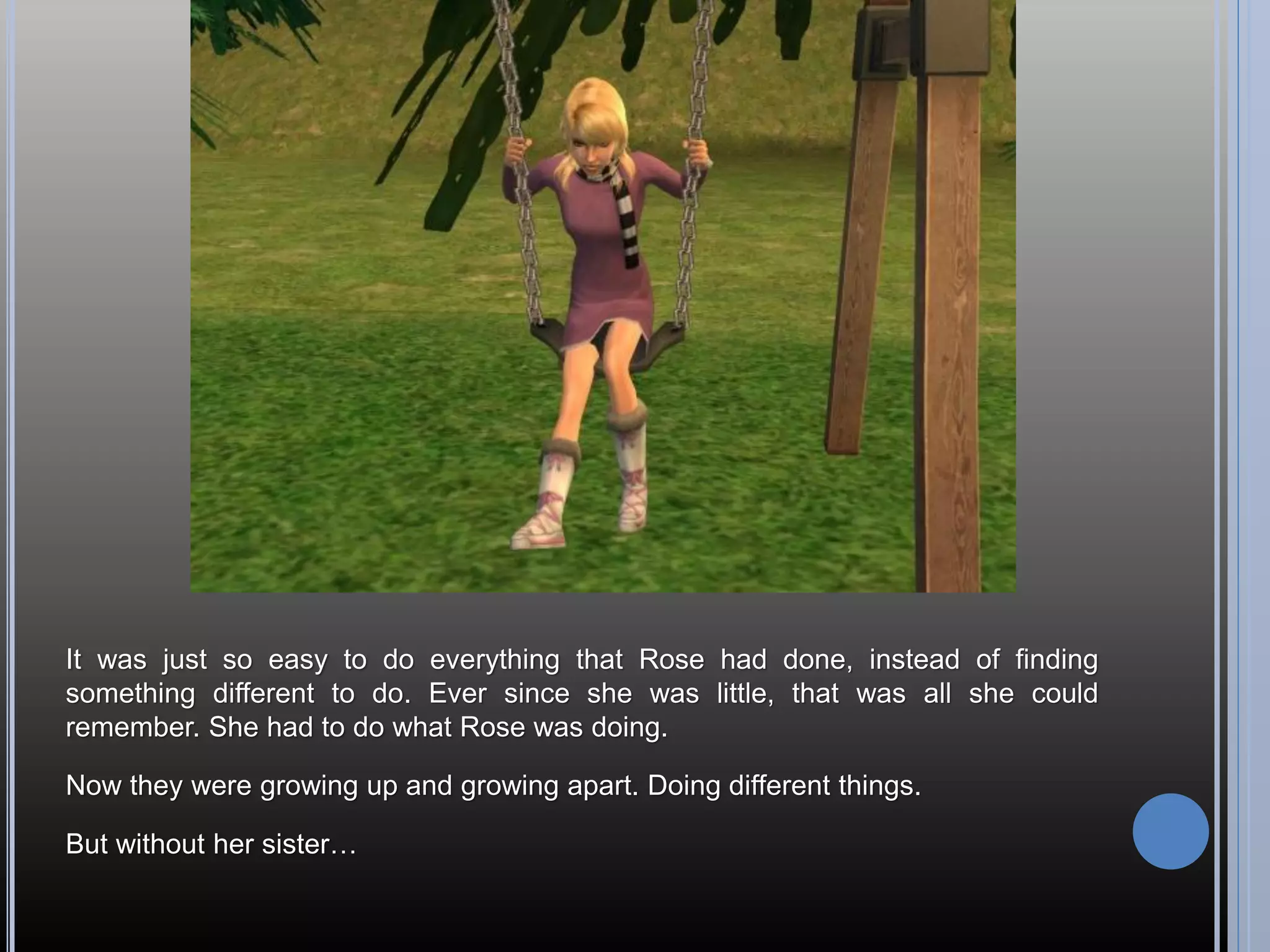 It was just so easy to do everything that Rose had done, instead of finding
something different to do. Ever since she was little, that was all she could
remember. She had to do what Rose was doing.

Now they were growing up and growing apart. Doing different things.

But without her sister…
 