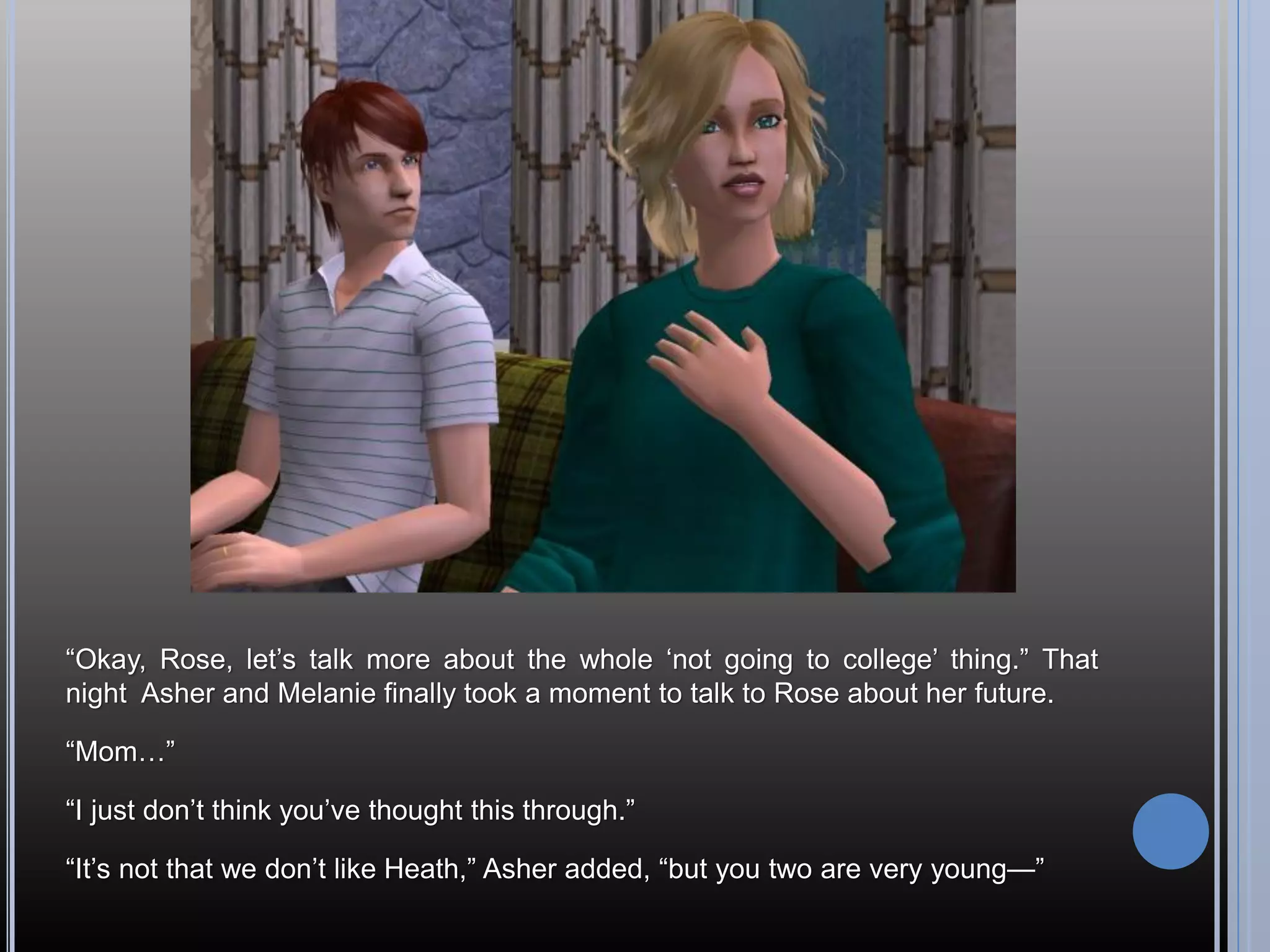 “Okay, Rose, let’s talk more about the whole ‘not going to college’ thing.” That
night Asher and Melanie finally took a moment to talk to Rose about her future.

“Mom…”

“I just don’t think you’ve thought this through.”

“It’s not that we don’t like Heath,” Asher added, “but you two are very young—”
 