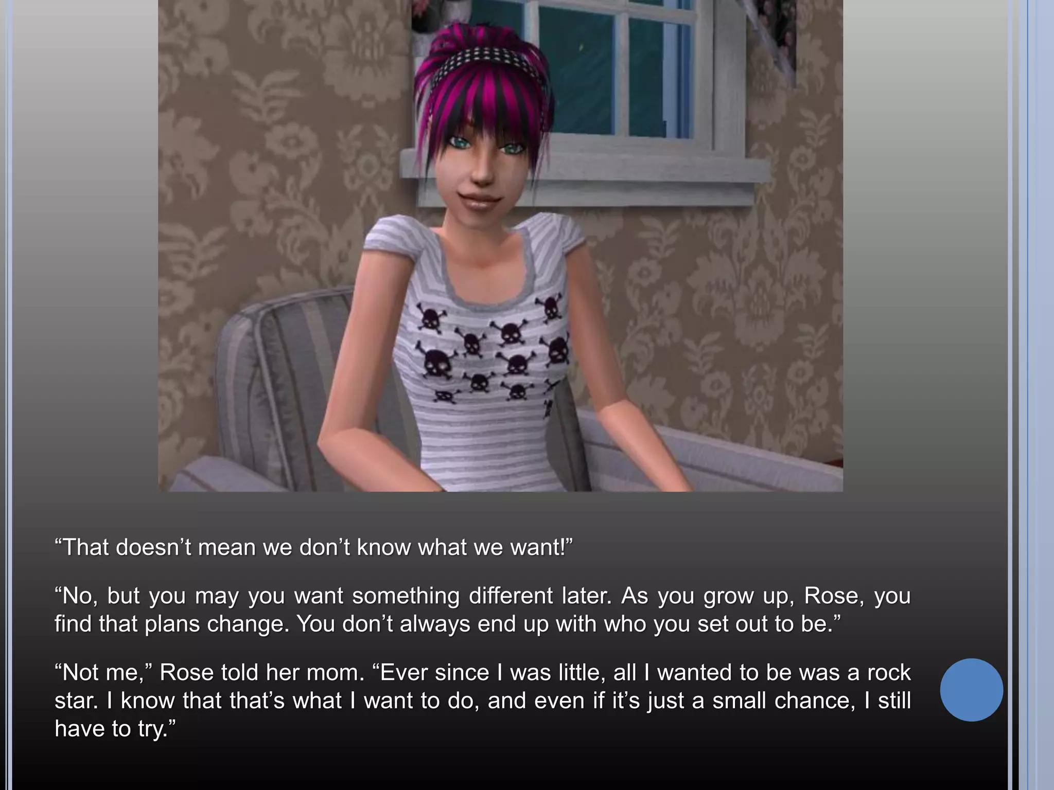 “That doesn’t mean we don’t know what we want!”

“No, but you may you want something different later. As you grow up, Rose, you
find that plans change. You don’t always end up with who you set out to be.”

“Not me,” Rose told her mom. “Ever since I was little, all I wanted to be was a rock
star. I know that that’s what I want to do, and even if it’s just a small chance, I still
have to try.”
 