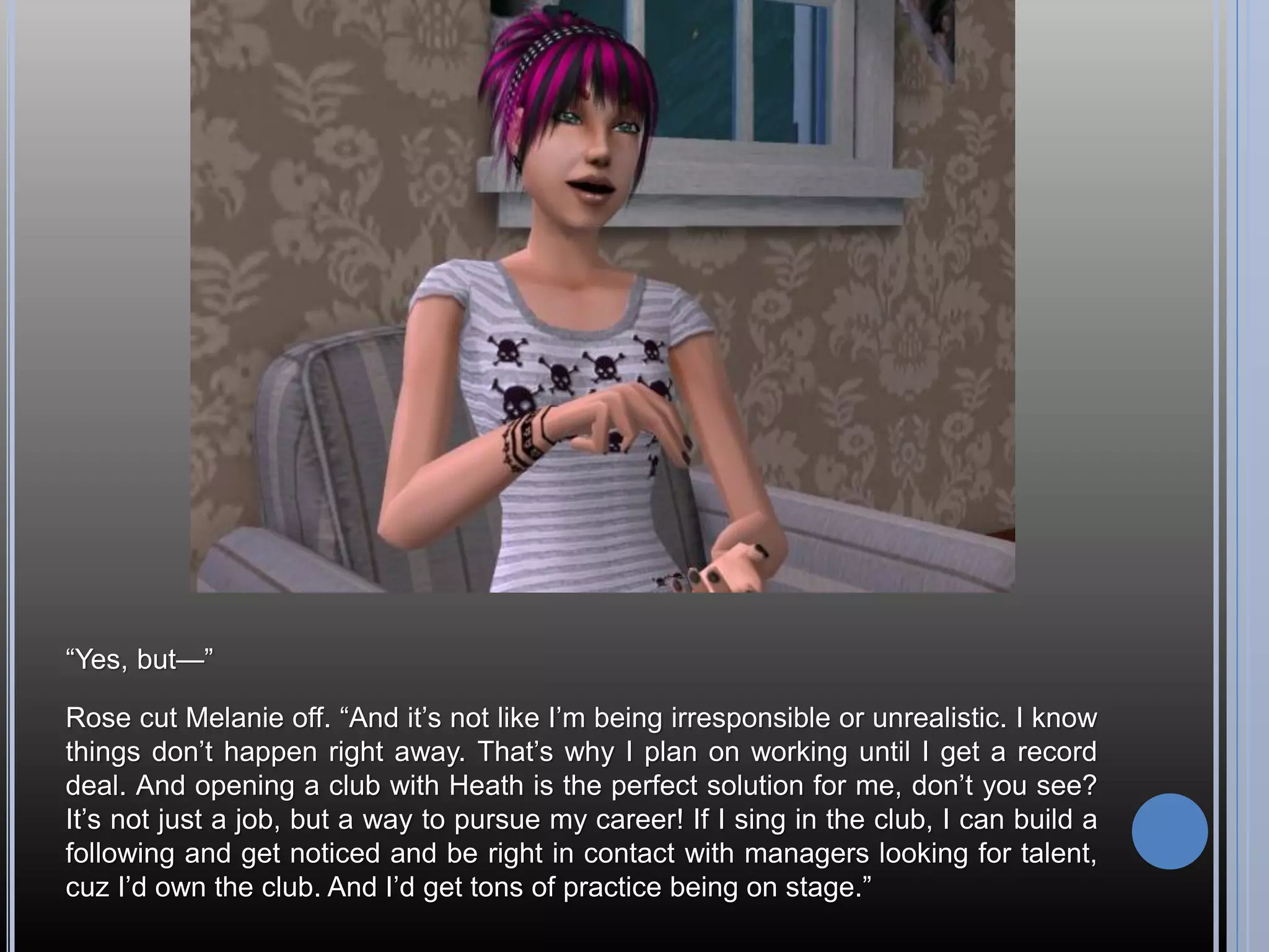 “Yes, but—”

Rose cut Melanie off. “And it’s not like I’m being irresponsible or unrealistic. I know
things don’t happen right away. That’s why I plan on working until I get a record
deal. And opening a club with Heath is the perfect solution for me, don’t you see?
It’s not just a job, but a way to pursue my career! If I sing in the club, I can build a
following and get noticed and be right in contact with managers looking for talent,
cuz I’d own the club. And I’d get tons of practice being on stage.”
 
