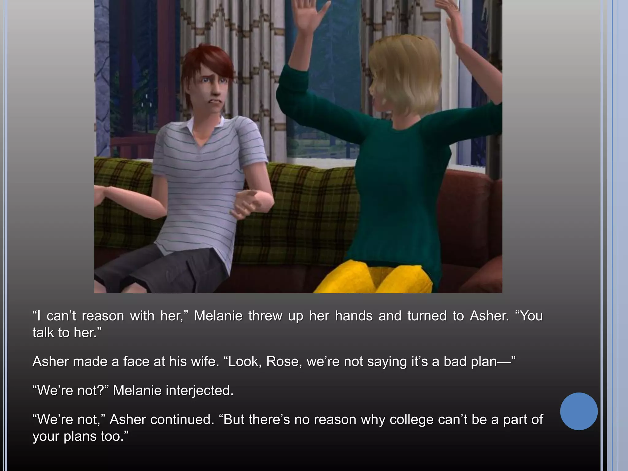“I can’t reason with her,” Melanie threw up her hands and turned to Asher. “You
talk to her.”

Asher made a face at his wife. “Look, Rose, we’re not saying it’s a bad plan—”

“We’re not?” Melanie interjected.

“We’re not,” Asher continued. “But there’s no reason why college can’t be a part of
your plans too.”
 
