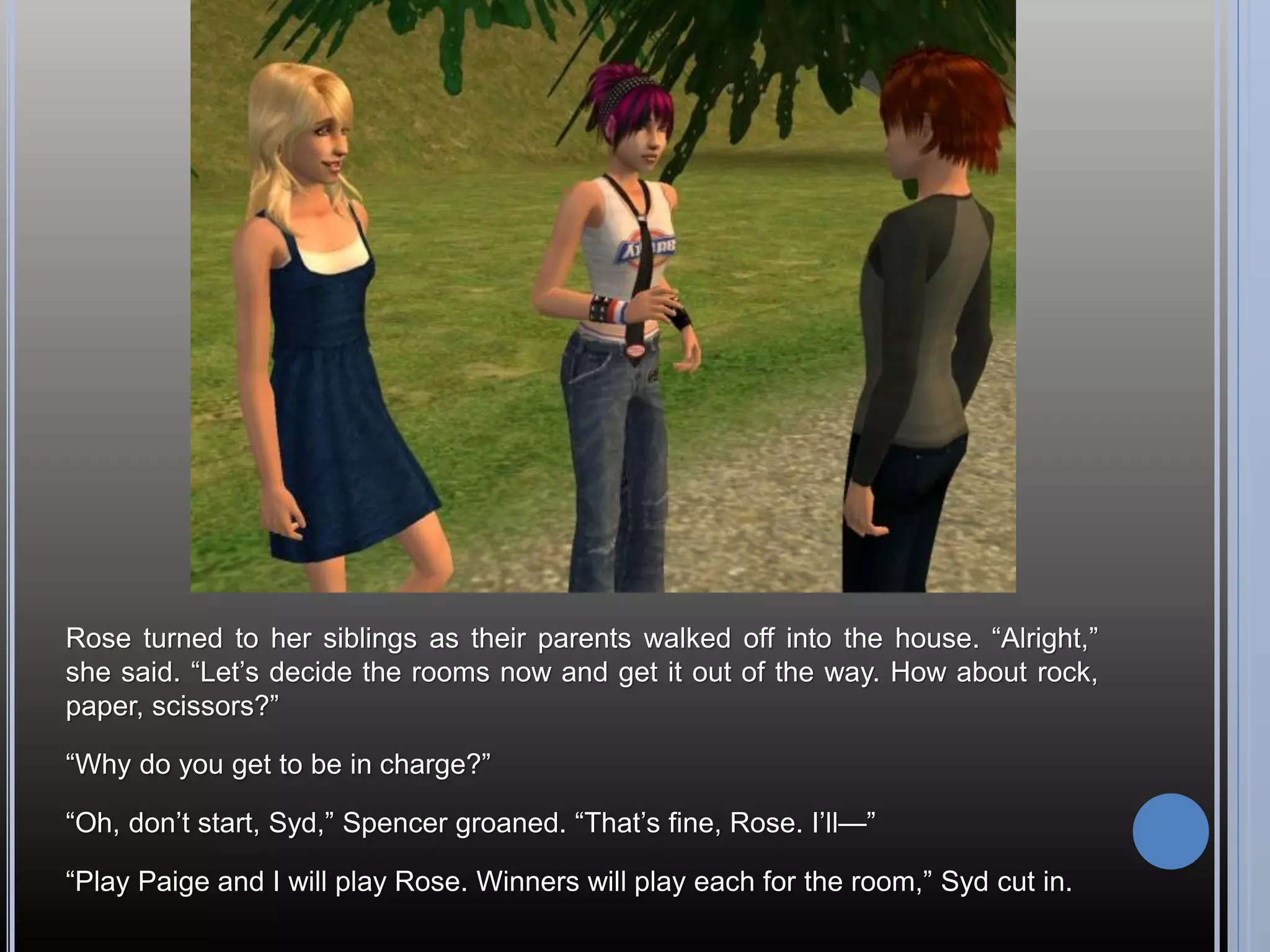 Rose turned to her siblings as their parents walked off into the house. “Alright,”
she said. “Let’s decide the rooms now and get it out of the way. How about rock,
paper, scissors?”

“Why do you get to be in charge?”

“Oh, don’t start, Syd,” Spencer groaned. “That’s fine, Rose. I’ll—”

“Play Paige and I will play Rose. Winners will play each for the room,” Syd cut in.
 