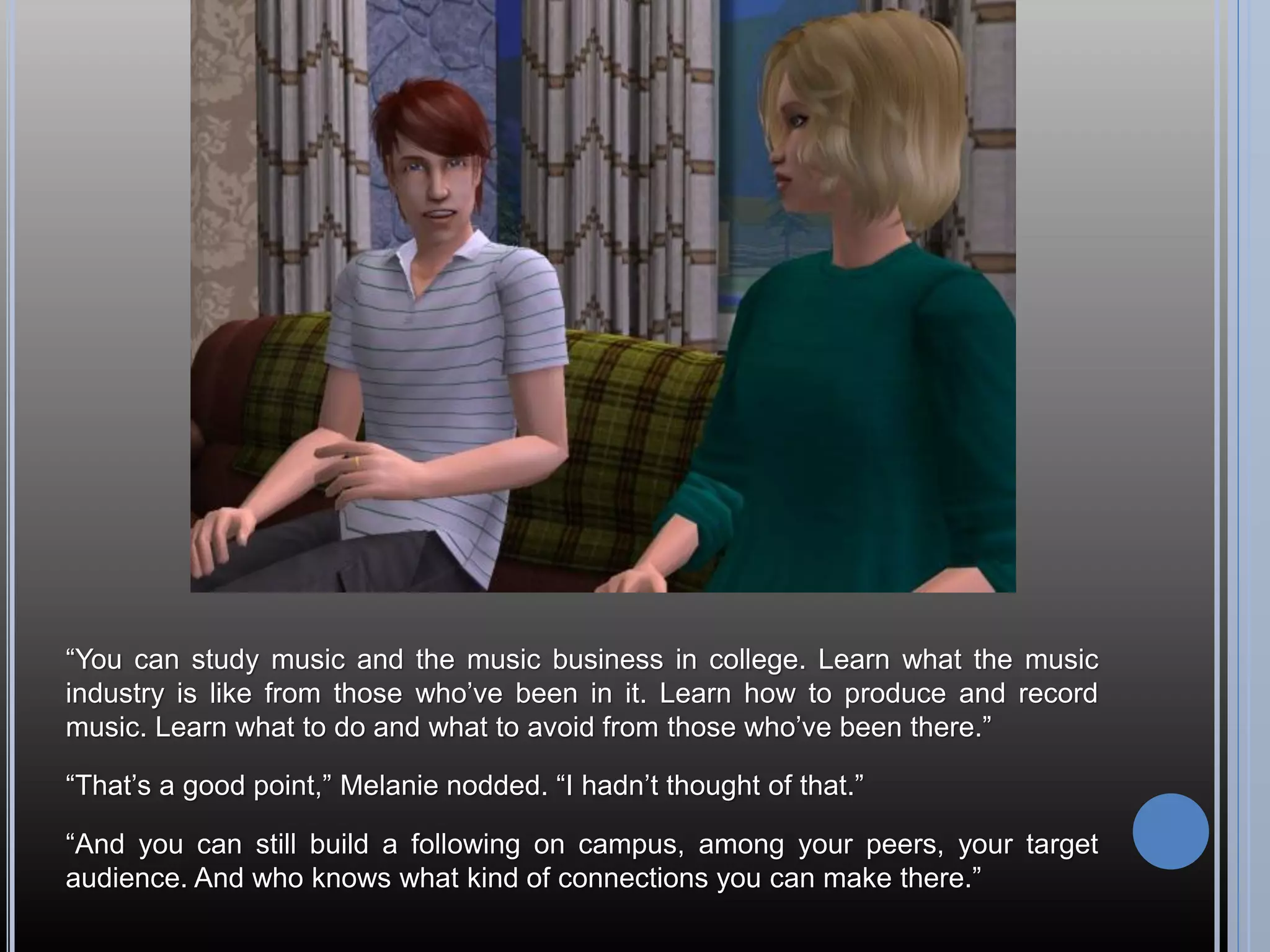 “You can study music and the music business in college. Learn what the music
industry is like from those who’ve been in it. Learn how to produce and record
music. Learn what to do and what to avoid from those who’ve been there.”

“That’s a good point,” Melanie nodded. “I hadn’t thought of that.”

“And you can still build a following on campus, among your peers, your target
audience. And who knows what kind of connections you can make there.”
 