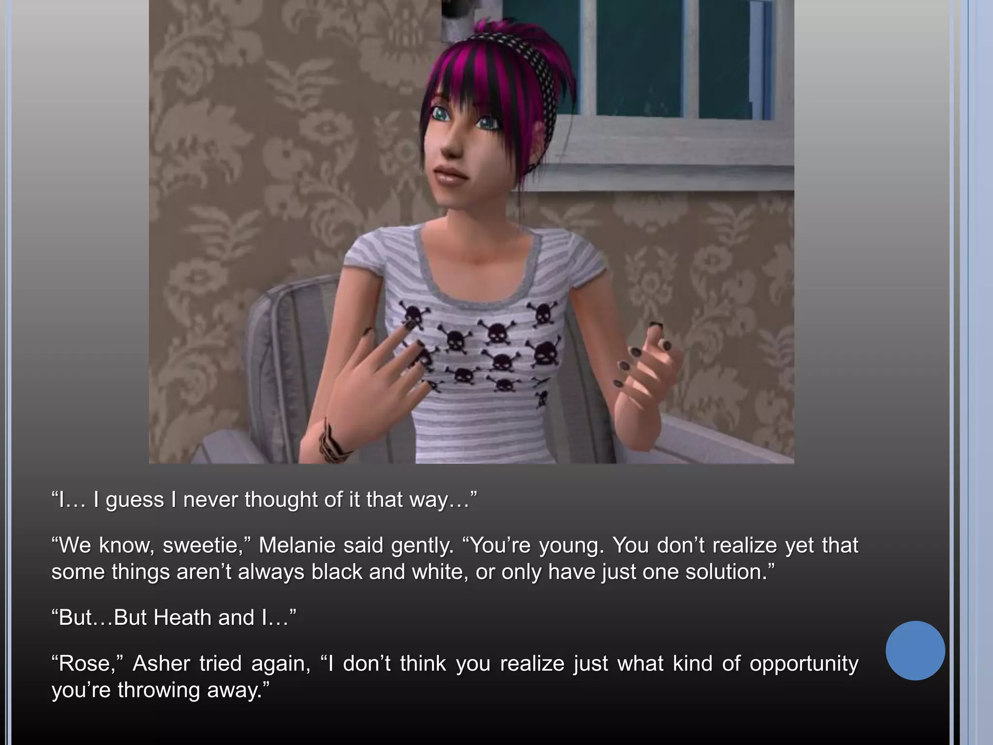 “I… I guess I never thought of it that way…”

“We know, sweetie,” Melanie said gently. “You’re young. You don’t realize yet that
some things aren’t always black and white, or only have just one solution.”

“But…But Heath and I…”

“Rose,” Asher tried again, “I don’t think you realize just what kind of opportunity
you’re throwing away.”
 