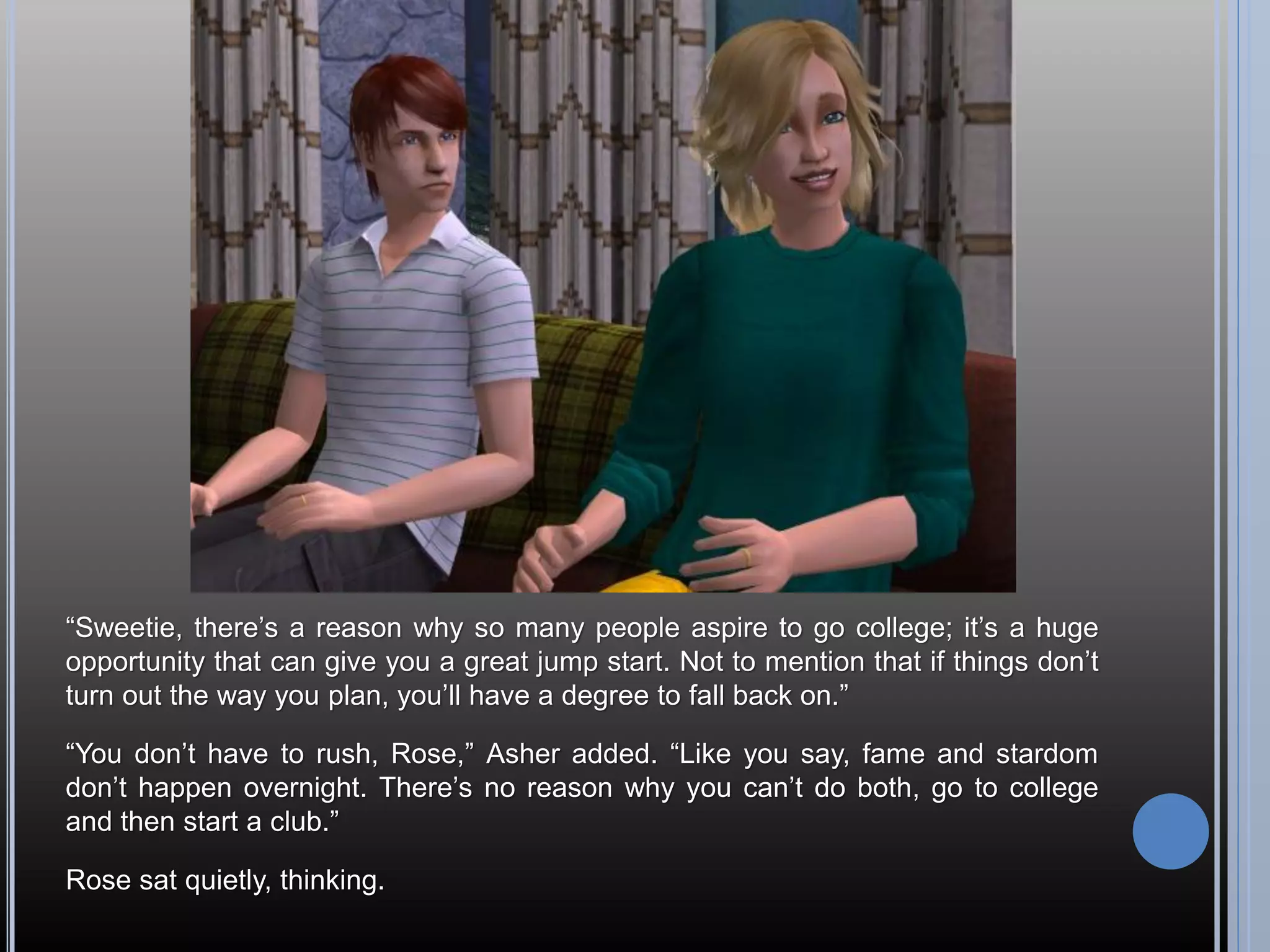 “Sweetie, there’s a reason why so many people aspire to go college; it’s a huge
opportunity that can give you a great jump start. Not to mention that if things don’t
turn out the way you plan, you’ll have a degree to fall back on.”

“You don’t have to rush, Rose,” Asher added. “Like you say, fame and stardom
don’t happen overnight. There’s no reason why you can’t do both, go to college
and then start a club.”

Rose sat quietly, thinking.
 