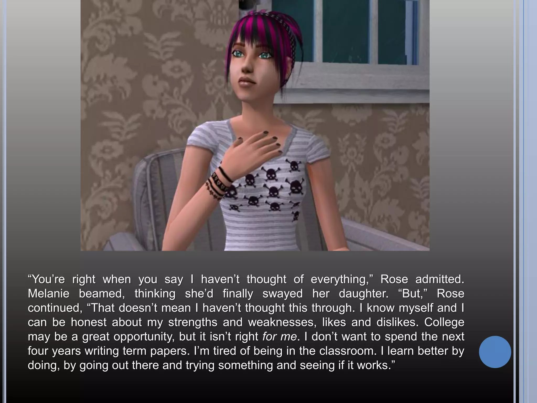“You’re right when you say I haven’t thought of everything,” Rose admitted.
Melanie beamed, thinking she’d finally swayed her daughter. “But,” Rose
continued, “That doesn’t mean I haven’t thought this through. I know myself and I
can be honest about my strengths and weaknesses, likes and dislikes. College
may be a great opportunity, but it isn’t right for me. I don’t want to spend the next
four years writing term papers. I’m tired of being in the classroom. I learn better by
doing, by going out there and trying something and seeing if it works.”
 