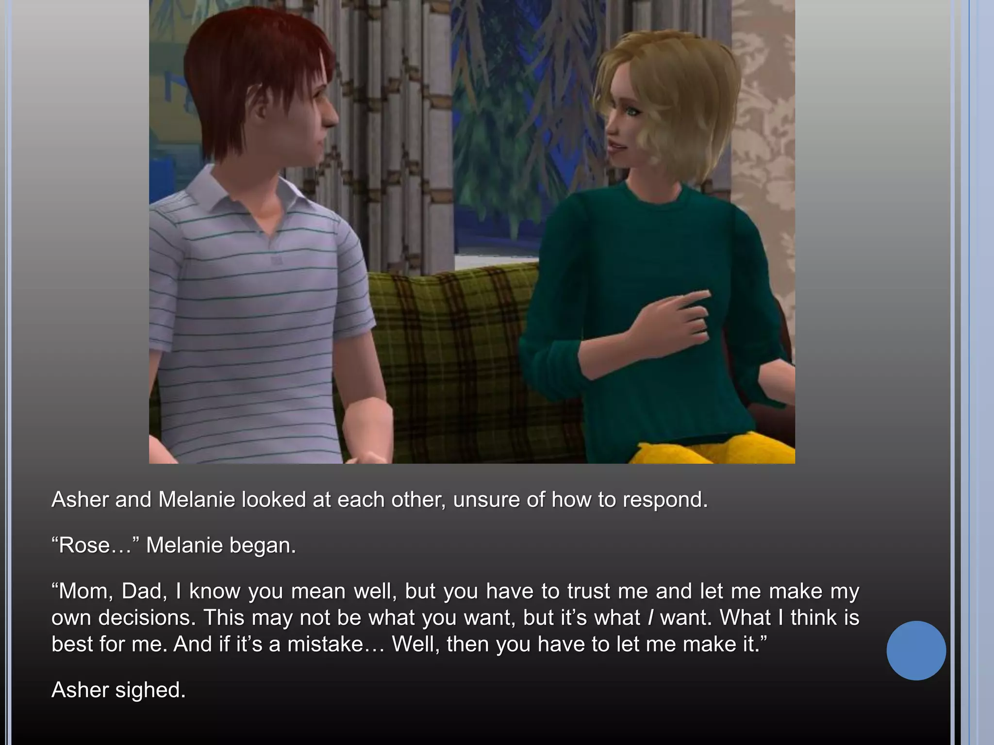 Asher and Melanie looked at each other, unsure of how to respond.

“Rose…” Melanie began.

“Mom, Dad, I know you mean well, but you have to trust me and let me make my
own decisions. This may not be what you want, but it’s what I want. What I think is
best for me. And if it’s a mistake… Well, then you have to let me make it.”

Asher sighed.
 
