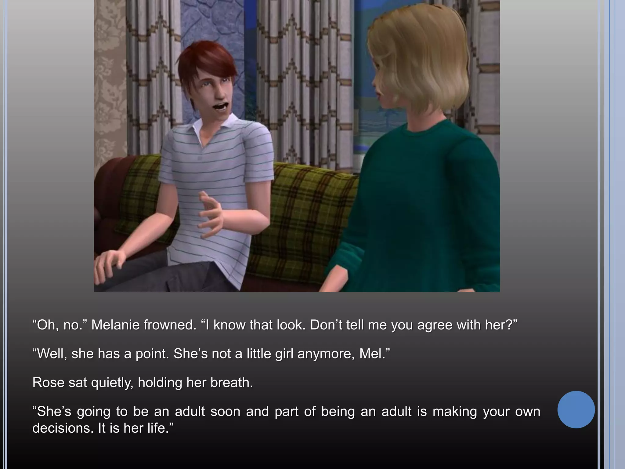 “Oh, no.” Melanie frowned. “I know that look. Don’t tell me you agree with her?”

“Well, she has a point. She’s not a little girl anymore, Mel.”

Rose sat quietly, holding her breath.

“She’s going to be an adult soon and part of being an adult is making your own
decisions. It is her life.”
 