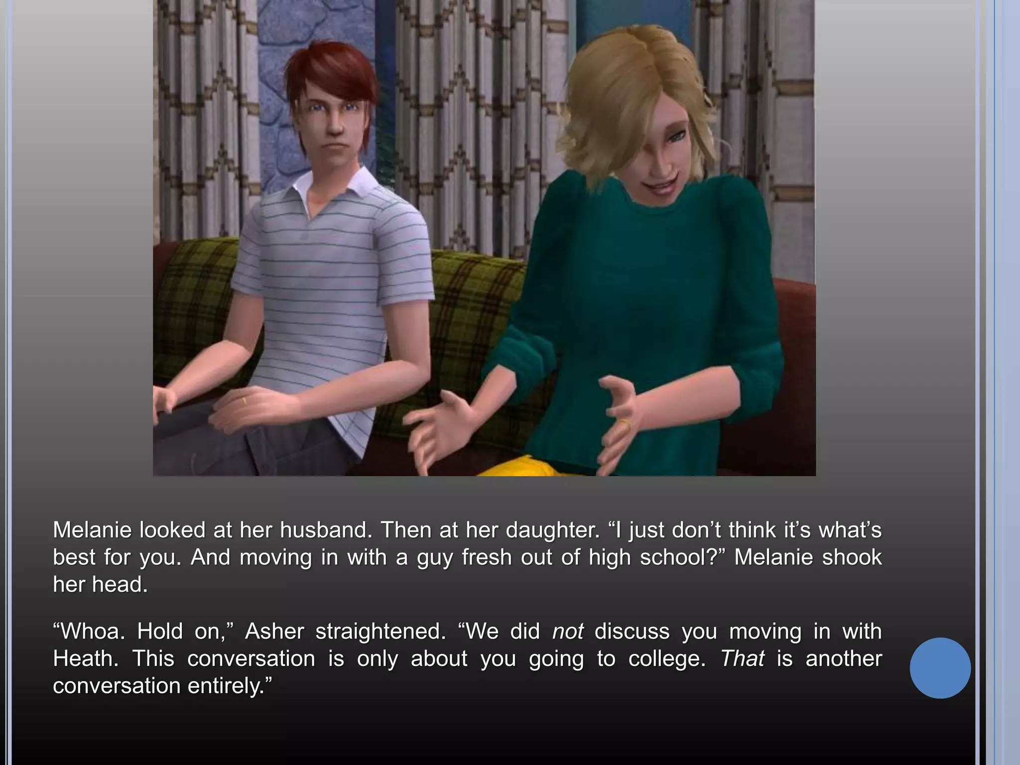 Melanie looked at her husband. Then at her daughter. “I just don’t think it’s what’s
best for you. And moving in with a guy fresh out of high school?” Melanie shook
her head.

“Whoa. Hold on,” Asher straightened. “We did not discuss you moving in with
Heath. This conversation is only about you going to college. That is another
conversation entirely.”
 
