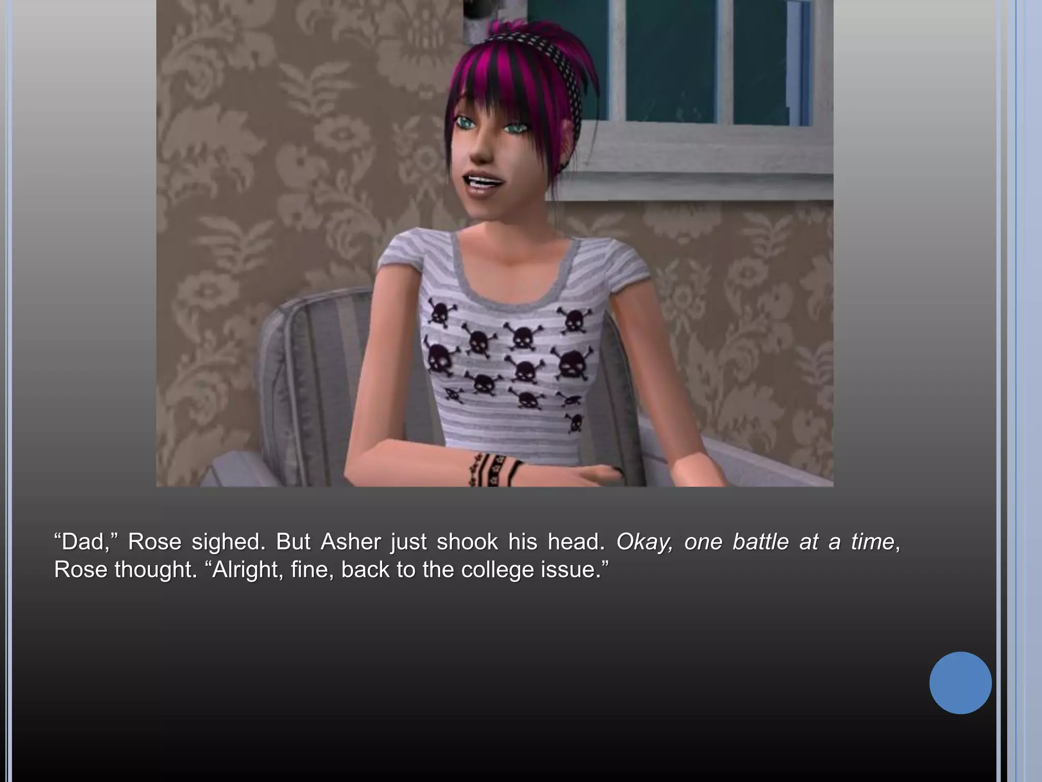 “Dad,” Rose sighed. But Asher just shook his head. Okay, one battle at a time,
Rose thought. “Alright, fine, back to the college issue.”
 