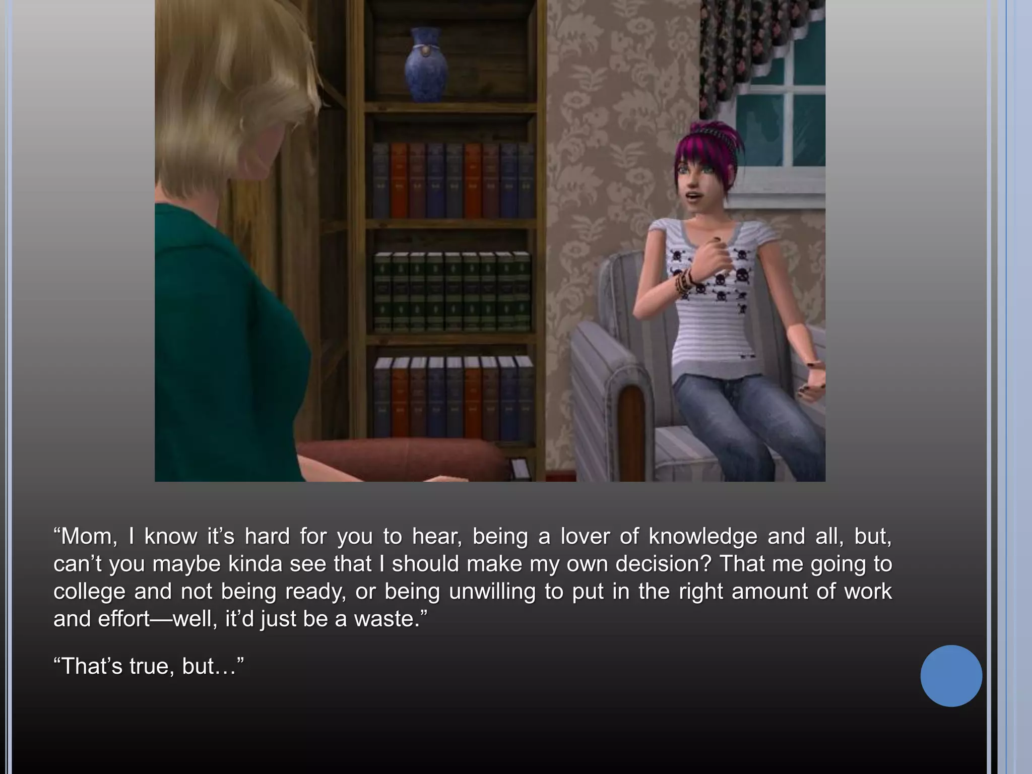 “Mom, I know it’s hard for you to hear, being a lover of knowledge and all, but,
can’t you maybe kinda see that I should make my own decision? That me going to
college and not being ready, or being unwilling to put in the right amount of work
and effort—well, it’d just be a waste.”

“That’s true, but…”
 